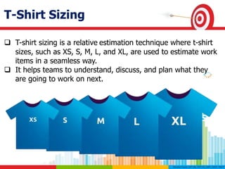 T-Shirt Sizing
 T-shirt sizing is a relative estimation technique where t-shirt
sizes, such as XS, S, M, L, and XL, are used to estimate work
items in a seamless way.
 It helps teams to understand, discuss, and plan what they
are going to work on next.
 
