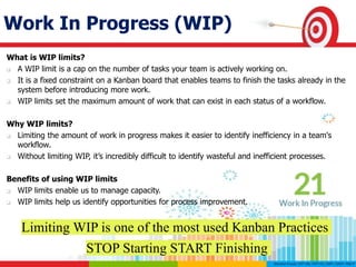 Work In Progress (WIP)
What is WIP limits?
 A WIP limit is a cap on the number of tasks your team is actively working on.
 It is a fixed constraint on a Kanban board that enables teams to finish the tasks already in the
system before introducing more work.
 WIP limits set the maximum amount of work that can exist in each status of a workflow.
Why WIP limits?
 Limiting the amount of work in progress makes it easier to identify inefficiency in a team's
workflow.
 Without limiting WIP, it’s incredibly difficult to identify wasteful and inefficient processes.
Benefits of using WIP limits
 WIP limits enable us to manage capacity.
 WIP limits help us identify opportunities for process improvement.
Limiting WIP is one of the most used Kanban Practices
STOP Starting START Finishing
 