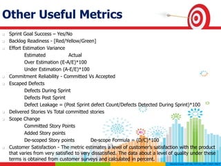Other Useful Metrics
 Sprint Goal Success – Yes/No
 Backlog Readiness - [Red/Yellow/Green]
 Effort Estimation Variance
Estimated Actual
Over Estimation (E-A/E)*100
Under Estimation (A-E/E)*100
 Commitment Reliability - Committed Vs Accepted
 Escaped Defects
Defects During Sprint
Defects Post Sprint
Defect Leakage = (Post Sprint defect Count/Defects Detected During Sprint)*100
 Delivered Stories Vs Total committed stories
 Scope Change
Committed Story Points
Added Story points
De-scoped Story points De-scope Formula = (D/C)*100
 Customer Satisfaction - The metric estimates a level of customer’s satisfaction with the product
that varies from very satisfied to very dissatisfied. The data about a level of quality under these
terms is obtained from customer surveys and calculated in percent.
 
