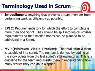 Terminology Used in Scrum
 Impediment: Anything that prevents a team member from
performing work as efficiently as possible.
 EPIC: Requirement/story for which the effort to complete is
more than one Sprint. They should be split into logical smaller
requirements so that smaller stories can be planned to be
addressed in a Sprint.
 MVP (Minimum Viable Product): The total effort a team
is capable of in a sprint. The number is derived by adding all
the story points from the last sprint's stories/features. This is a
guideline for the team and assists them in understanding how
many stories they can do in a sprint.
 