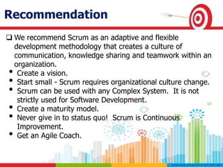 Recommendation
 We recommend Scrum as an adaptive and flexible
development methodology that creates a culture of
communication, knowledge sharing and teamwork within an
organization.
• Create a vision.
• Start small - Scrum requires organizational culture change.
• Scrum can be used with any Complex System. It is not
strictly used for Software Development.
• Create a maturity model.
• Never give in to status quo! Scrum is Continuous
Improvement.
• Get an Agile Coach.
 