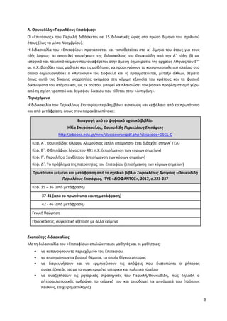 3
Α. Θουκυδίδη «Περικλέους Επιτάφιος»
Ο «Επιτάφιος» του Περικλή διδάσκεται σε 15 διδακτικές ώρες στο πρώτο δίμηνο του σχολικού
έτους (έως τα μέσα Νοεμβρίου).
Η διδασκαλία του «Επιταφίου» προτάσσεται και τοποθετείται στο α΄ δίμηνο του έτους για τους
εξής λόγους: α) αποτελεί «συνέχεια» της διδασκαλίας του Θουκυδίδη από την Α΄ τάξη, β) ως
ιστορικό και πολιτικό κείμενο που αναφέρεται στην άμεση δημοκρατία της αρχαίας Αθήνας του 5ου
αι. π.Χ. βοηθάει τους μαθητές και τις μαθήτριες να προσεγγίσουν το κοινωνικοπολιτικό πλαίσιο στο
οποίο δημιουργήθηκε η «Αντιγόνη» του Σοφοκλή και γ) πραγματεύεται, μεταξύ άλλων, θέματα
όπως αυτό της δίκαιης ισορροπίας ανάμεσα στη νόμιμη εξουσία του κράτους και τα φυσικά
δικαιώματα του ατόμου και, ως εκ τούτου, μπορεί να πλαισιώσει τον βασικό προβληματισμό γύρω
από τη σχέση γραπτού και άγραφου δικαίου που τίθεται στην «Αντιγόνη».
Περιεχόμενο
Η διδασκαλία του Περικλέους Επιταφίου περιλαμβάνει εισαγωγή και κεφάλαια από το πρωτότυπο
και από μετάφραση, όπως στον παρακάτω πίνακα:
Εισαγωγή από το ψηφιακό σχολικό βιβλίο:
Ηλία Σπυρόπουλου, Θουκυδίδη Περικλέους Επιτάφιος
http://ebooks.edu.gr/new/classcoursespdf.php?classcode=DSGL-C
Κεφ. Α΄, Θουκυδίδης Ολόρου Αλιμούσιος (απλή υπόμνηση- έχει διδαχθεί στην Α΄ ΓΕΛ)
Κεφ. Β΄, Ο Επιτάφιος λόγος του 431 π.Χ. (επισήμανση των κύριων σημείων)
Κεφ. Γ΄, Περικλής ο Ξανθίππου (επισήμανση των κύριων σημείων)
Κεφ. Δ΄, Το πρόβλημα της πατρότητας του Επιταφίου (επισήμανση των κύριων σημείων)
Πρωτότυπο κείμενο και μετάφραση από το σχολικό βιβλίο Σοφοκλέους Αντιγόνη –Θουκυδίδη
Περικλέους Επιτάφιος, ΙΤΥΕ «ΔΙΟΦΑΝΤΟΣ», 2017, σ.223-237
Κεφ. 35 – 36 (από μετάφραση)
37-41 (από το πρωτότυπο και τη μετάφραση)
42 - 46 (από μετάφραση)
Γενική θεώρηση
Προεκτάσεις, συγκριτική εξέταση με άλλα κείμενα
Σκοποί της διδασκαλίας
Με τη διδασκαλία του «Επιταφίου» επιδιώκεται οι μαθητές και οι μαθήτριες:
να κατανοήσουν το περιεχόμενο του Επιταφίου
να επισημάνουν τα βασικά θέματα, τα οποία θίγει ο ρήτορας
να διερευνήσουν και να ερμηνεύσουν τις απόψεις που διατυπώνει ο ρήτορας
συσχετίζοντάς τες με το συγκεκριμένο ιστορικό και πολιτικό πλαίσιο
να αναζητήσουν τις ρητορικές στρατηγικές του Περικλή/Θουκυδίδη, πώς δηλαδή ο
ρήτορας/ιστορικός αρθρώνει το κείμενό του και οικοδομεί τα μηνύματά του (τρόπους
πειθούς, επιχειρηματολογία)
ΑΔΑ: ΩΒΗ74653ΠΣ-ΩΙΝ
 