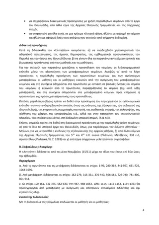 4
να επιχειρήσουν διακειμενικές προσεγγίσεις με χρήση παράλληλων κειμένων από το έργο
του Θουκυδίδη, από άλλα έργα της Αρχαίας Ελληνικής Γραμματείας και της σύγχρονης
εποχής
να στοχαστούν για όλα αυτά, σε μια κρίσιμη ηλικιακά φάση, άλλοτε με αφορμή το κείμενο
και άλλοτε με αφορμή δικές τους απόψεις που εκκινούν από σύγχρονα δεδομένα.
Διδακτική προσέγγιση
Κατά τη διδασκαλία του «Επιταφίου» αναμένεται: α) να αναδειχθούν χαρακτηριστικά του
αθηναϊκού πολιτεύματος, της άμεσης δημοκρατίας, της εμβληματικής προσωπικότητας του
Περικλή και του ύφους του Θουκυδίδη και β) να γίνουν όλα τα παραπάνω αντικείμενο κριτικής και
βιωματικής προσέγγισης από τους μαθητές και τις μαθήτριες.
Για την επίτευξη των παραπάνω χρειάζεται η προσπέλαση του κειμένου σε λεξικογραμματικό
επίπεδο μέσω της αξιοποίησης των μεταφρασμένων κειμένων. Ακριβώς γι’ αυτό το λόγο
προτείνεται η παράλληλη προσέγγιση των πρωτοτύπων κειμένων και των αντίστοιχων
μεταφράσεων οι μαθητές και οι μαθήτριες εκκινούν από την ανάγνωση του μεταφρασμένου
κειμένου και στη συνέχεια οδηγούνται στο πρωτότυπο με εστίαση σε βασικές έννοιες και σημεία
του κειμένου ή εκκινούν από το πρωτότυπο, παραφράζοντας το κείμενο (όχι κατά λέξη
μετάφραση), και στη συνέχεια οδηγούνται στο μεταφρασμένο κείμενο, προς επίρρωση ή
τροποποίηση της πρώτης μεταφραστικής τους προσπάθειας.
Ωστόσο, μεγαλύτερο βάρος πρέπει να δοθεί στην προσέγγιση του περιεχομένου σε ενδοκειμενικό
επίπεδο · στην κατανόηση βασικών εννοιών, όπως της ισότητας, της αξιοκρατίας, του σεβασμού της
ιδιωτικής ζωής, της ενεργητικής συμμετοχής στα κοινά, της αισθητικής αγωγής, της φιλοσοφίας, της
αίσθησης του μέτρου, της υστεροφημίας κ.ά., αλλά και στην κατανόηση του επικοινωνιακού
πλαισίου, του επιδεικτικού λόγου, στη δεδομένη ιστορική στιγμή, (431 π.Χ).
Επίσης, σημασία πρέπει να δοθεί στη διακειμενική προσέγγιση με την παράλληλη χρήση κειμένων:
α) από το ίδιο το ιστορικό έργο του Θουκυδίδη, όπως, για παράδειγμα, τον διάλογο Αθηναίων –
Μηλίων, για να μετριασθεί ο κίνδυνος της εξιδανίκευσης της αρχαίας Αθήνας, β) από άλλα κείμενα
της Αρχαίας Ελληνικής Γραμματείας του 5ου
και 4ου
π.Χ. αιώνα (Πλάτωνα, Μενέξενος, 238 c-d,
Αριστοτέλους Πολιτικά, VI, 7, 1293) και γ) από έργα σύγχρονων μελετητών και συγγραφέων.
Β. Σοφοκλέους «Αντιγόνη»
Η «Αντιγόνη» διδάσκεται από τα μέσα Νοεμβρίου (15/11) μέχρι το τέλος του έτους επί δύο ώρες
την εβδομάδα.
Περιεχόμενο
α. Από το πρωτότυπο και τη μετάφραση διδάσκονται οι στίχοι: 1-99, 280-314, 441-507, 631-725,
1064-1090.
β. Από μετάφραση διδάσκονται οι στίχοι: 162-279, 315-331, 376-440, 508-581, 726-780, 781-800,
801-943.
γ. Οι στίχοι 100-161, 332-375, 582-630, 944-987, 988-1063, 1091-1114, 1115-1153, 1154-1353 θα
προσεγγίζονται από μετάφραση με ανάγνωση και αποτελούν αντικείμενο διδακτέας και όχι
εξεταστέας ύλης.
Σκοποί της διδασκαλίας
Με τη διδασκαλία της τραγωδίας επιδιώκεται οι μαθητές και οι μαθήτριες:
ΑΔΑ: ΩΒΗ74653ΠΣ-ΩΙΝ
 