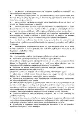5
να γνωρίσουν τα κύρια χαρακτηριστικά της σοφόκλειας τραγωδίας και τη συμβολή του
τραγικού ποιητή στην εξέλιξη του είδους
να αναγνωρίζουν τις συμβάσεις του γραμματειακού είδους, όπως πραγματώνονται στην
Αντιγόνη (δομή και μέρη της τραγωδίας, τα ποιοτικά της χαρακτηριστικά, συντελεστές της
παράστασης μιας τραγωδίας κ.λπ.)
να κατανοήσουν την έννοια του τραγικού και να διακρίνουν την έννοια της ύβρης, της
νέμεσης, της τραγικής ειρωνείας και της κάθαρσης
να αντιληφθούν τους ποικίλους συμβολισμούς του έργου και να προσεγγίσουν με τρόπο
βιωματικό βιώσουν τη σύγκρουση Αντιγόνης και Κρέοντα ως έκφραση μιας σειράς θεμελιακών
αντινομιών (π.χ. οικογενειακοί δεσμοί - καθήκον προς την πόλη, άγραφοι νόμοι - γραπτοί νόμοι)·
να κατανοήσουν τη λειτουργία των μονολόγων, των στιχομυθιών και των αγώνων λόγου
που υπάρχουν στο κείμενο και απηχούν τη διαπάλη των ιδεών, τη σοφιστική, τα αθηναϊκά
δικαστήρια και την Εκκλησία του Δήμου και το γενικότερο κοινωνικό και πολιτικό πλαίσιο
να διακρίνουν επιδράσεις που άσκησε το συγκεκριμένο έργο σε μεταγενέστερους
δημιουργούς με την αξιοποίηση κατάλληλων παράλληλων κειμένων (π.χ. ποιημάτων του Γ. Σεφέρη,
Γ. Ρίτσου κ.ά )
να αξιοποιήσουν τον βασικό προβληματισμό του έργου που αναδεικνύεται από τη στάση
των ηρώων απέναντι σε ουσιώδη ζητήματα, ώστε να δώσουν τις δικές τους απαντήσεις και να
διαμορφώσουν τη δική τους στάση.
Διδακτική προσέγγιση
Κατά τη διδασκαλία της Αντιγόνης, και της Δραματικής Ποίησης γενικότερα, στο Λύκειο:
• προβάλλεται η θεατρική και λογοτεχνική διάσταση του αρχαίου δράματος
(Η κατεύθυνση αυτή εξυπηρετείται αφενός από την ανάδειξη των κατά ποιόν μερών σε όλο το
φάσμα της διδασκαλίας σε συνδυασμό με τα κατά ποσόν μέρη, αφετέρου από την
παρακολούθηση θεατρικών ή κινηματογραφικών αποδόσεων της τραγωδίας)·
• διδάσκεται μία σύντομη και κατατοπιστική εισαγωγή στην αρχή, για να γίνει κατανοητό το
πλαίσιο όπου θα ενταχθεί η ανάγνωση των κειμένων
(Η εισαγωγή συνιστά υλικό αναφοράς καθ’ όλη τη διάρκεια της διδασκαλίας του έργου)
• αξιοποιείται το «Λεξικό βασικών θεατρικών όρων», που υπάρχει στο τέλος του σχολικού
βιβλίου, έντυπο ή ηλεκτρονικό, για την κατανόηση όρων της τραγωδίας·
• συνδυάζονται οι παραδοσιακοί τρόποι διδασκαλίας με την ομαδοσυνεργατική, τη βιωματική
και τη διερευνητική/ανακαλυπτική εργασία.
(Οι διδακτικές πρακτικές πρέπει να χαρακτηρίζονται από ποικιλία και ευρηματικότητα και να
ευνοούν την ανάπτυξη κριτικής σκέψης και έκφρασης. Ενδεικτικά παραδείγματα τέτοιων πρακτικών
αναφέρονται η υιοθέτηση διαφορετικής οπτικής γωνίας, η υποστήριξη ή ανασκευή των απόψεων
των τραγικών ηρώων -παιχνίδι ρόλων, αγώνας λόγων-, η επαλήθευση μιας άποψης για το έργο του
Σοφοκλή, η διαθεματική προσέγγιση, η θεατρική απόδοση του έργου από τους μαθητές κ.ά.)
• υιοθετούνται καινοτόμες διδακτικές πρακτικές με τη χρήση Τ.Π.Ε. ως μέσων κατάκτησης και
μετάδοσης της γνώσης
• προτείνονται η κατασκευή εννοιολογικού χάρτη, το θεατρικό δρώμενο και η βιντεοσκόπησή
του, η αξιοποίηση αγγειογραφιών, η εικονογράφηση του δράματος, η χρήση διαδραστικού πίνακα,
η ηλεκτρονική συζήτηση, η σύνθεση μικροσεναρίων που υλοποιούνται με Τ.Π.Ε. κ.λπ.
• αξιοποιούνται οι μεταφράσεις για την προσέγγιση του πρωτοτύπου με τον ίδιο τρόπο που
προτείνεται και παραπάνω για τον «Επιτάφιο»
ΑΔΑ: ΩΒΗ74653ΠΣ-ΩΙΝ
 