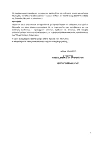 6
(Η δομολειτουργική προσέγγιση του κειμένου ακολουθείται σε επιλεγμένα σημεία και σχήματα
λόγου μέσω των οποίων αναδεικνύονται υφολογικές επιλογές του ποιητή και όχι σε όλη την έκταση
της διδακτέας ύλης από το πρωτότυπο.)
Αξιολόγηση
Πέραν των όσων προβλέπονται στο σχετικό Π.Δ. για την αξιολόγηση του μαθήματος των Αρχαίων
Ελληνικών στο Γενικό Λύκειο επισημαίνεται ότι τα συγκεκριμένα έργα προσφέρονται για την
εκπόνηση συνθετικών – δημιουργικών εργασιών, ομαδικών και ατομικών, από πλευράς
μαθητών/τριών με σκοπό την αξιολόγησή τους, με τη χρήση παράλληλων κειμένων, την αξιοποίηση
των ΤΠΕ, με θεατρικά δρώμενα κ.ά.
Η ισχύς αυτής της απόφασης αρχίζει από το σχολικό έτος 2017-2018.
Η απόφαση αυτή να δημοσιευθεί στην Εφημερίδα της Κυβέρνησης.
Αθήνα, 12-09-2017
Ο ΥΠΟΥΡΓΟΣ
ΠΑΙΔΕΙΑΣ, ΕΡΕΥΝΑΣ ΚΑΙ ΘΡΗΣΚΕΥΜΑΤΩΝ
ΚΩΝΣΤΑΝΤΙΝΟΣ ΓΑΒΡΟΓΛΟΥ
ΑΔΑ: ΩΒΗ74653ΠΣ-ΩΙΝ
 