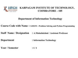 KARPAGAM INSTITUTE OF TECHNOLOGY,
COIMBATORE - 105
Course Code with Name : GE8151 - Problem Solving and Python Programming
Staff Name / Designation : A.Mahalakshmi / Assistant Professor
Department : Information Technology
Year / Semester : I / I
Department of Information Technology
 