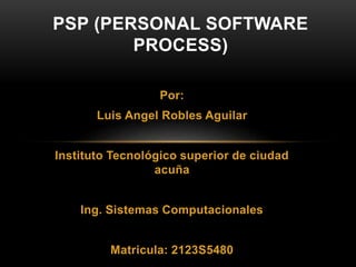 Por:
Luis Angel Robles Aguilar
Instituto Tecnológico superior de ciudad
acuña
Ing. Sistemas Computacionales
Matricula: 2123S5480
PSP (PERSONAL SOFTWARE
PROCESS)
 