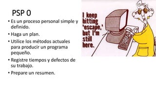 PSP 0
• Es un proceso personal simple y
definido.
• Haga un plan.
• Utilice los métodos actuales
para producir un programa
pequeño.
• Registre tiempos y defectos de
su trabajo.
• Prepare un resumen.
 