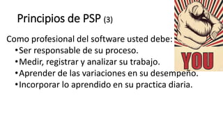 Principios de PSP (3)
Como profesional del software usted debe:
•Ser responsable de su proceso.
•Medir, registrar y analizar su trabajo.
•Aprender de las variaciones en su desempeño.
•Incorporar lo aprendido en su practica diaria.
 