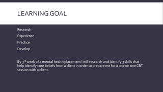 LEARNING GOAL 
Research 
Experience 
Practice 
Develop 
By 3rd week of a mental health placement I will research and identify 3 skills that 
help identify core beliefs from a client in order to prepare me for a one on one CBT 
session with a client. 
