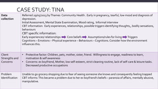 CASE STUDY: TINA 
DOB 01/06/1982 – 31YRS Data 
collection 
Referred 29/05/2013 by Thames Community Health . Early in pregnancy, tearful, low mood and diagnosis of 
depression. 
Initial Assessment, Mental State Examination, Mood rating, Informal interview 
CBT information: Early experiences, relationships, possible triggers identifying thoughts,, bodily sensations, 
behaviours 
CBT specific information: 
Early experiences/ relationships Core beliefs Assumptions/rules for living Triggers 
Cognitions – Emotions – Physical experience – Behaviours – Cognitions. Consider how the environment 
influences this. 
Client 
Strengths and 
Concerns 
• Protective factor: Children, pets, mother, sister, friend. Willingness to engage, readiness to learn, 
motivation & self awareness 
• Concerns: ex boyfriend, Mother, low self-esteem, strict cleaning routine, lack of self-care & leisure tasks. 
Decreased productive occupations 
Problem 
Identification 
Unable to go grocery shopping due to fear of seeing someone she knows and consequently feeling trapped 
CBT informs: This became a problem due to her ex boyfriend’s beliefs – paranoia of affairs, mentally abusive, 
manipulative. 
 