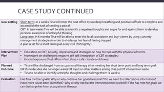 CASE STUDY CONTINUED 
Goal setting Short term: In 2 weeks Tina will enter the post office by use deep breathing and positive self talk to complete and 
accomplish the task of sending a parcel. 
CBT: In two weeks Tina will be able to identify 2 negative thoughts and argue for and against them to develop 
personal awareness of unhelpful thinking 
Long term: In 6 months Tina will be able to enter the local countdown and buy 3 items by using 3 anxiety 
management strategies in order to challenge her fear of feeling trapped 
A plan is set for a short term goal every visit (fortnightly) 
Intervention 
Plan 
• Education on CBT, Anxiety, depression and strategies on how to cope with the physical ailments. 
• Homework on challenging negative self talk (integration of CBT strategies) 
• Graded exposure (Post office – Fruit shop – café - local countdown) 
Planned 
Outcome 
• Tina will be discharged from occupational therapy after meeting her short term goals and long term goal. 
OR if she decides she no longer wants OT input or other matters arising that put OT intervention aside 
• Tina to be able to identify unhelpful thoughts and challenge them (2 weeks) 
Evaluation Has Tina met her goals? Why or why not have her goals been met? Do we need to collect more information? 
Have more issues been identified? Why or why not has the intervention not worked? If she has met her goals we 
can discharge her from occupational therapy. 
 