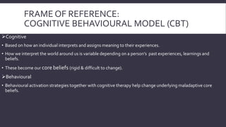 FRAME OF REFERENCE: 
COGNITIVE BEHAVIOURAL MODEL (CBT) 
Cognitive 
• Based on how an individual interprets and assigns meaning to their experiences. 
• How we interpret the world around us is variable depending on a person’s past experiences, learnings and 
beliefs. 
• These become our core beliefs (rigid & difficult to change). 
Behavioural 
• Behavioural activation strategies together with cognitive therapy help change underlying maladaptive core 
beliefs. 
 