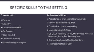 SPECIFIC SKILLS TO THIS SETTING 
Characteristics 
Patience 
Empathy 
Communication skills 
Confidence 
Open-minded 
Continuous learning 
Personal coping strategies 
Professional abilities 
Acceptance of professional team diversity 
Various assessments e.g. MSE 
Concise & accurate note- taking 
Understanding Life Stage 
CBT, ACT, Recovery Model, Mindfulness, Advance 
Directives, Birth plan, Recovery plan 
Knowledge of mental health disorders 
 Therapeutic Use of Self 
 