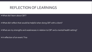 REFLECTION OF LEARNINGS 
What did I learn about CBT? 
What did I reflect that would be helpful when doing CBT with a client? 
What are my strengths and weaknesses in relation to CBT and a mental health setting? 
A reflection of an event: Tina 
 