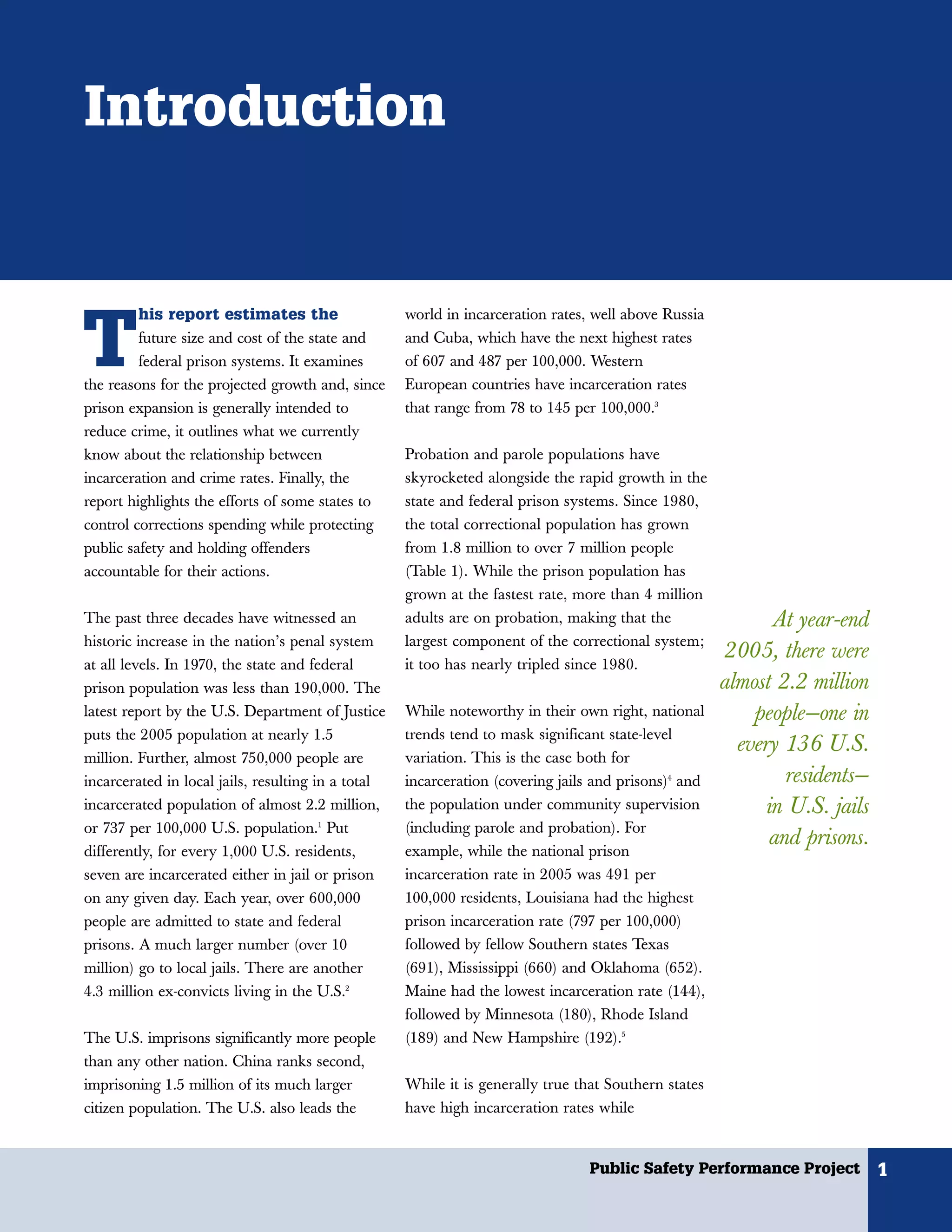 Introduction


         his report estimates the


T
                                                    world in incarceration rates, well above Russia
         future size and cost of the state and      and Cuba, which have the next highest rates
         federal prison systems. It examines        of 607 and 487 per 100,000. Western
the reasons for the projected growth and, since     European countries have incarceration rates
prison expansion is generally intended to           that range from 78 to 145 per 100,000.3
reduce crime, it outlines what we currently
know about the relationship between                 Probation and parole populations have
incarceration and crime rates. Finally, the         skyrocketed alongside the rapid growth in the
report highlights the efforts of some states to     state and federal prison systems. Since 1980,
control corrections spending while protecting       the total correctional population has grown
public safety and holding offenders                 from 1.8 million to over 7 million people
accountable for their actions.                      (Table 1). While the prison population has
                                                    grown at the fastest rate, more than 4 million
The past three decades have witnessed an            adults are on probation, making that the                 At year-end
historic increase in the nation’s penal system      largest component of the correctional system;
                                                                                                      2005, there were
at all levels. In 1970, the state and federal       it too has nearly tripled since 1980.
prison population was less than 190,000. The                                                          almost 2.2 million
latest report by the U.S. Department of Justice     While noteworthy in their own right, national         people—one in
puts the 2005 population at nearly 1.5              trends tend to mask significant state-level
                                                                                                        every 136 U.S.
million. Further, almost 750,000 people are         variation. This is the case both for
incarcerated in local jails, resulting in a total   incarceration (covering jails and prisons)4 and            residents—
incarcerated population of almost 2.2 million,      the population under community supervision              in U.S. jails
or 737 per 100,000 U.S. population.1 Put            (including parole and probation). For
                                                                                                            and prisons.
differently, for every 1,000 U.S. residents,        example, while the national prison
seven are incarcerated either in jail or prison     incarceration rate in 2005 was 491 per
on any given day. Each year, over 600,000           100,000 residents, Louisiana had the highest
people are admitted to state and federal            prison incarceration rate (797 per 100,000)
prisons. A much larger number (over 10              followed by fellow Southern states Texas
million) go to local jails. There are another       (691), Mississippi (660) and Oklahoma (652).
4.3 million ex-convicts living in the U.S.2         Maine had the lowest incarceration rate (144),
                                                    followed by Minnesota (180), Rhode Island
The U.S. imprisons significantly more people        (189) and New Hampshire (192).5
than any other nation. China ranks second,
imprisoning 1.5 million of its much larger          While it is generally true that Southern states
citizen population. The U.S. also leads the         have high incarceration rates while


                                                                                 Public Safety Performance Project          1
 