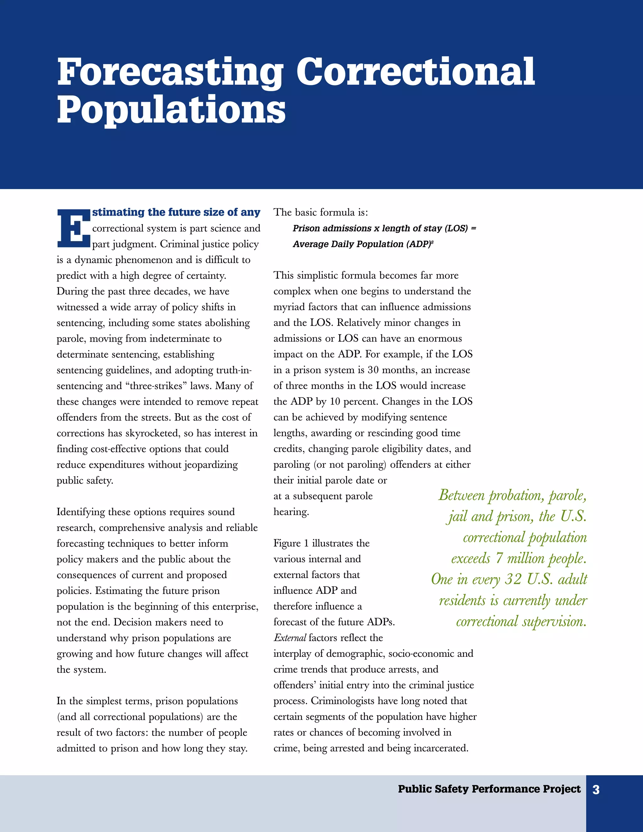 Forecasting Correctional
Populations

        stimating the future size of any


E
                                                  The basic formula is:
        correctional system is part science and       Prison admissions x length of stay (LOS) =
        part judgment. Criminal justice policy        Average Daily Population (ADP)8
is a dynamic phenomenon and is difficult to
predict with a high degree of certainty.          This simplistic formula becomes far more
During the past three decades, we have            complex when one begins to understand the
witnessed a wide array of policy shifts in        myriad factors that can influence admissions
sentencing, including some states abolishing      and the LOS. Relatively minor changes in
parole, moving from indeterminate to              admissions or LOS can have an enormous
determinate sentencing, establishing              impact on the ADP. For example, if the LOS
sentencing guidelines, and adopting truth-in-     in a prison system is 30 months, an increase
sentencing and “three-strikes” laws. Many of      of three months in the LOS would increase
these changes were intended to remove repeat      the ADP by 10 percent. Changes in the LOS
offenders from the streets. But as the cost of    can be achieved by modifying sentence
corrections has skyrocketed, so has interest in   lengths, awarding or rescinding good time
finding cost-effective options that could         credits, changing parole eligibility dates, and
reduce expenditures without jeopardizing          paroling (or not paroling) offenders at either
public safety.                                    their initial parole date or
                                                  at a subsequent parole                 Between probation, parole,
Identifying these options requires sound          hearing.
                                                                                           jail and prison, the U.S.
research, comprehensive analysis and reliable
forecasting techniques to better inform           Figure 1 illustrates the                    correctional population
policy makers and the public about the            various internal and                      exceeds 7 million people.
consequences of current and proposed              external factors that
                                                                                        One in every 32 U.S. adult
policies. Estimating the future prison            influence ADP and
population is the beginning of this enterprise,   therefore influence a                  residents is currently under
not the end. Decision makers need to              forecast of the future ADPs.               correctional supervision.
understand why prison populations are             External factors reflect the
growing and how future changes will affect        interplay of demographic, socio-economic and
the system.                                       crime trends that produce arrests, and
                                                  offenders’ initial entry into the criminal justice
In the simplest terms, prison populations         process. Criminologists have long noted that
(and all correctional populations) are the        certain segments of the population have higher
result of two factors: the number of people       rates or chances of becoming involved in
admitted to prison and how long they stay.        crime, being arrested and being incarcerated.


                                                                                Public Safety Performance Project        3
 