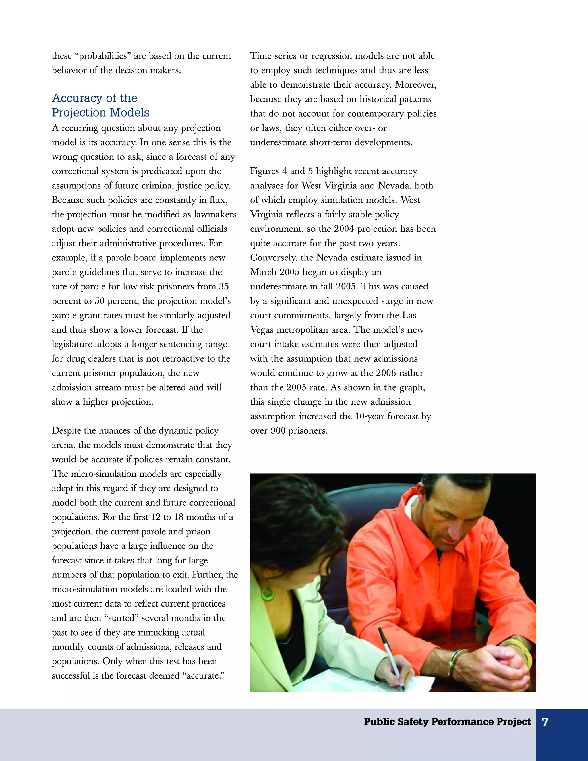 these “probabilities” are based on the current     Time series or regression models are not able
behavior of the decision makers.                   to employ such techniques and thus are less
                                                   able to demonstrate their accuracy. Moreover,
Accuracy of the                                    because they are based on historical patterns
Projection Models                                  that do not account for contemporary policies
A recurring question about any projection          or laws, they often either over- or
model is its accuracy. In one sense this is the    underestimate short-term developments.
wrong question to ask, since a forecast of any
correctional system is predicated upon the         Figures 4 and 5 highlight recent accuracy
assumptions of future criminal justice policy.     analyses for West Virginia and Nevada, both
Because such policies are constantly in flux,      of which employ simulation models. West
the projection must be modified as lawmakers       Virginia reflects a fairly stable policy
adopt new policies and correctional officials      environment, so the 2004 projection has been
adjust their administrative procedures. For        quite accurate for the past two years.
example, if a parole board implements new          Conversely, the Nevada estimate issued in
parole guidelines that serve to increase the       March 2005 began to display an
rate of parole for low-risk prisoners from 35      underestimate in fall 2005. This was caused
percent to 50 percent, the projection model’s      by a significant and unexpected surge in new
parole grant rates must be similarly adjusted      court commitments, largely from the Las
and thus show a lower forecast. If the             Vegas metropolitan area. The model’s new
legislature adopts a longer sentencing range       court intake estimates were then adjusted
for drug dealers that is not retroactive to the    with the assumption that new admissions
current prisoner population, the new               would continue to grow at the 2006 rather
admission stream must be altered and will          than the 2005 rate. As shown in the graph,
show a higher projection.                          this single change in the new admission
                                                   assumption increased the 10-year forecast by
Despite the nuances of the dynamic policy          over 900 prisoners.
arena, the models must demonstrate that they
would be accurate if policies remain constant.
The micro-simulation models are especially
adept in this regard if they are designed to
model both the current and future correctional
populations. For the first 12 to 18 months of a
projection, the current parole and prison
populations have a large influence on the
forecast since it takes that long for large
numbers of that population to exit. Further, the
micro-simulation models are loaded with the
most current data to reflect current practices
and are then “started” several months in the
past to see if they are mimicking actual
monthly counts of admissions, releases and
populations. Only when this test has been
successful is the forecast deemed “accurate.”



                                                                              Public Safety Performance Project   7
 