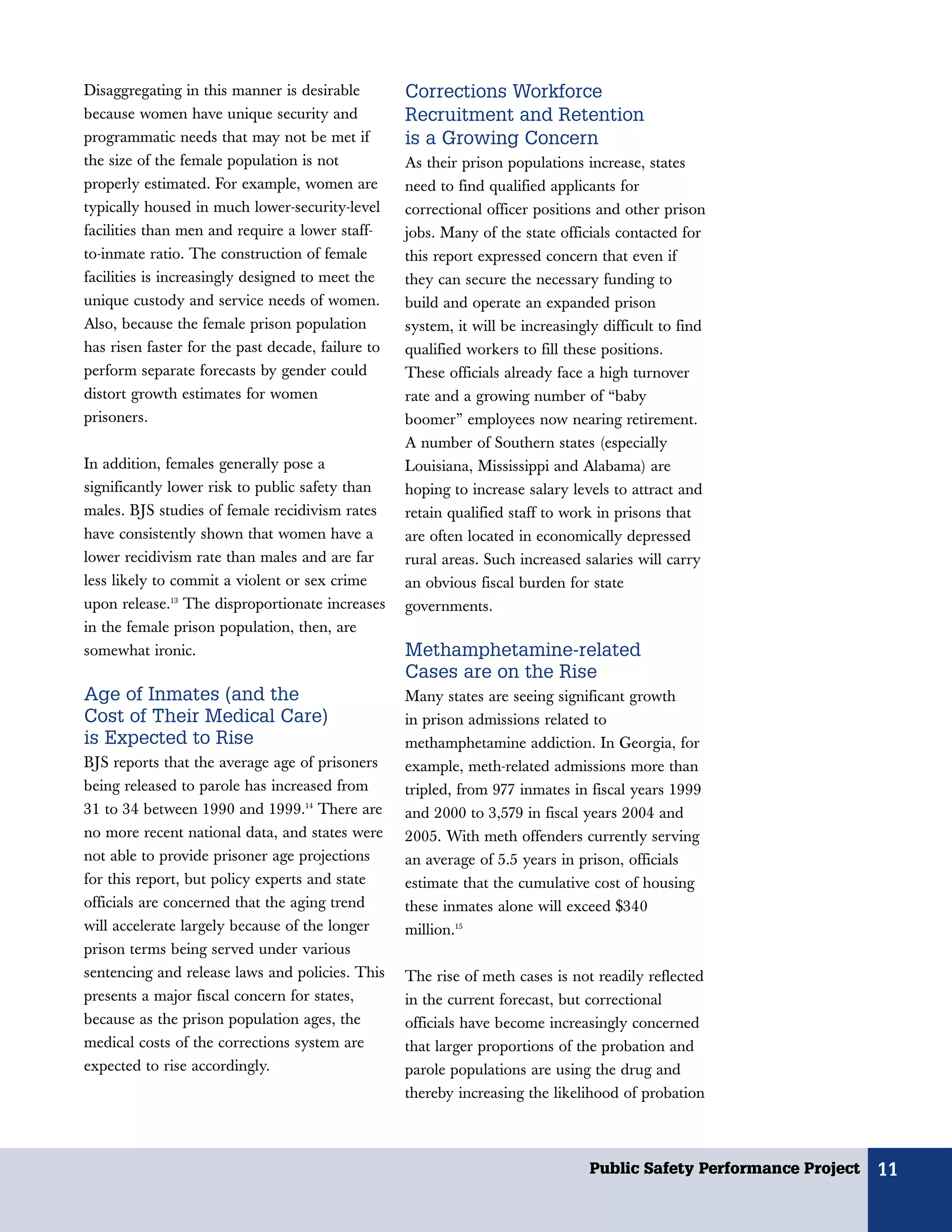 Disaggregating in this manner is desirable         Corrections Workforce
because women have unique security and             Recruitment and Retention
programmatic needs that may not be met if          is a Growing Concern
the size of the female population is not           As their prison populations increase, states
properly estimated. For example, women are         need to find qualified applicants for
typically housed in much lower-security-level      correctional officer positions and other prison
facilities than men and require a lower staff-     jobs. Many of the state officials contacted for
to-inmate ratio. The construction of female        this report expressed concern that even if
facilities is increasingly designed to meet the    they can secure the necessary funding to
unique custody and service needs of women.         build and operate an expanded prison
Also, because the female prison population         system, it will be increasingly difficult to find
has risen faster for the past decade, failure to   qualified workers to fill these positions.
perform separate forecasts by gender could         These officials already face a high turnover
distort growth estimates for women                 rate and a growing number of “baby
prisoners.                                         boomer” employees now nearing retirement.
                                                   A number of Southern states (especially
In addition, females generally pose a              Louisiana, Mississippi and Alabama) are
significantly lower risk to public safety than     hoping to increase salary levels to attract and
males. BJS studies of female recidivism rates      retain qualified staff to work in prisons that
have consistently shown that women have a          are often located in economically depressed
lower recidivism rate than males and are far       rural areas. Such increased salaries will carry
less likely to commit a violent or sex crime       an obvious fiscal burden for state
upon release.13 The disproportionate increases     governments.
in the female prison population, then, are
somewhat ironic.                                   Methamphetamine-related
                                                   Cases are on the Rise
Age of Inmates (and the                            Many states are seeing significant growth
Cost of Their Medical Care)                        in prison admissions related to
is Expected to Rise                                methamphetamine addiction. In Georgia, for
BJS reports that the average age of prisoners      example, meth-related admissions more than
being released to parole has increased from        tripled, from 977 inmates in fiscal years 1999
31 to 34 between 1990 and 1999.14 There are        and 2000 to 3,579 in fiscal years 2004 and
no more recent national data, and states were      2005. With meth offenders currently serving
not able to provide prisoner age projections       an average of 5.5 years in prison, officials
for this report, but policy experts and state      estimate that the cumulative cost of housing
officials are concerned that the aging trend       these inmates alone will exceed $340
will accelerate largely because of the longer      million.15
prison terms being served under various
sentencing and release laws and policies. This     The rise of meth cases is not readily reflected
presents a major fiscal concern for states,        in the current forecast, but correctional
because as the prison population ages, the         officials have become increasingly concerned
medical costs of the corrections system are        that larger proportions of the probation and
expected to rise accordingly.                      parole populations are using the drug and
                                                   thereby increasing the likelihood of probation



                                                                                 Public Safety Performance Project   11
 