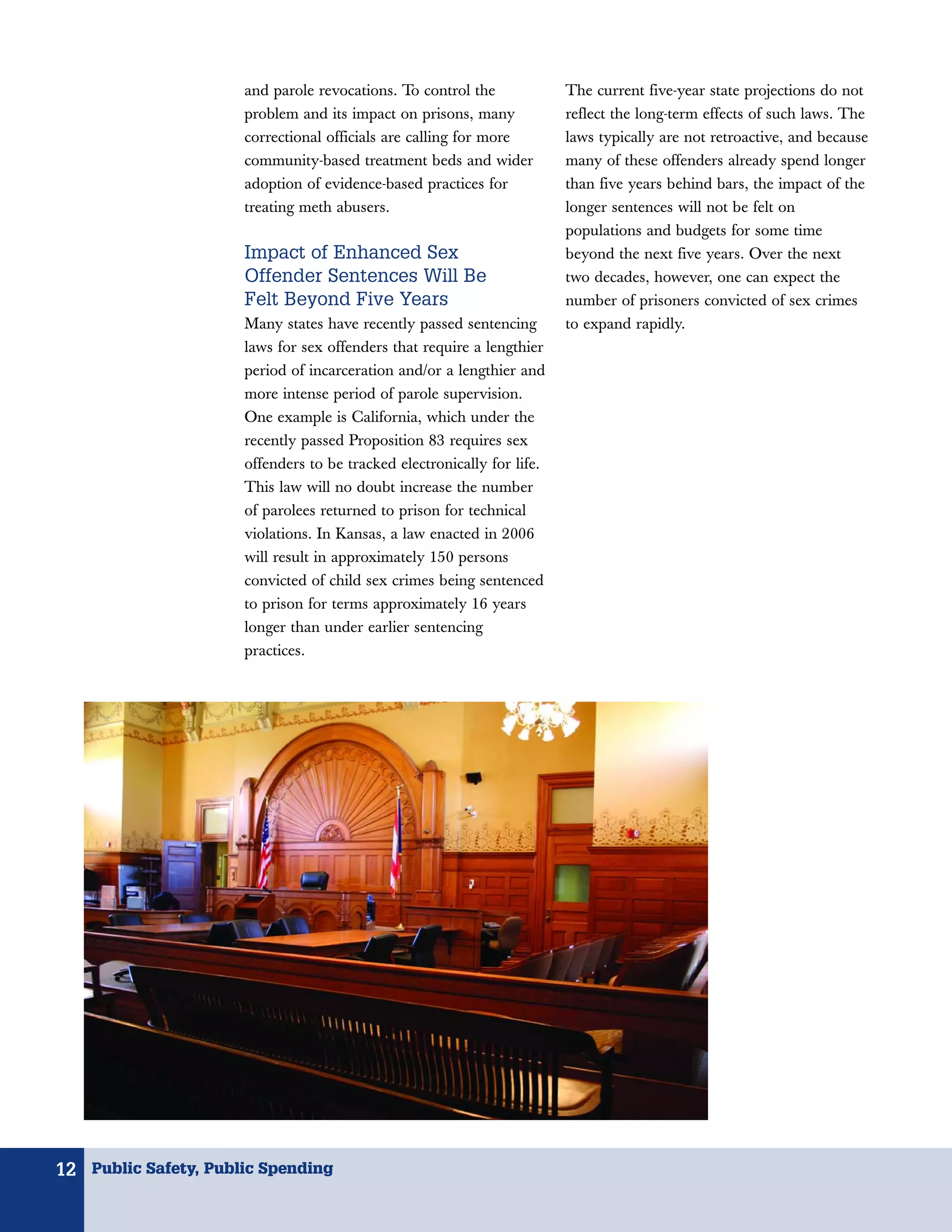 and parole revocations. To control the             The current five-year state projections do not
                      problem and its impact on prisons, many            reflect the long-term effects of such laws. The
                      correctional officials are calling for more        laws typically are not retroactive, and because
                      community-based treatment beds and wider           many of these offenders already spend longer
                      adoption of evidence-based practices for           than five years behind bars, the impact of the
                      treating meth abusers.                             longer sentences will not be felt on
                                                                         populations and budgets for some time
                      Impact of Enhanced Sex                             beyond the next five years. Over the next
                      Offender Sentences Will Be                         two decades, however, one can expect the
                      Felt Beyond Five Years                             number of prisoners convicted of sex crimes
                      Many states have recently passed sentencing        to expand rapidly.
                      laws for sex offenders that require a lengthier
                      period of incarceration and/or a lengthier and
                      more intense period of parole supervision.
                      One example is California, which under the
                      recently passed Proposition 83 requires sex
                      offenders to be tracked electronically for life.
                      This law will no doubt increase the number
                      of parolees returned to prison for technical
                      violations. In Kansas, a law enacted in 2006
                      will result in approximately 150 persons
                      convicted of child sex crimes being sentenced
                      to prison for terms approximately 16 years
                      longer than under earlier sentencing
                      practices.




12 Public Safety, Public Spending
 