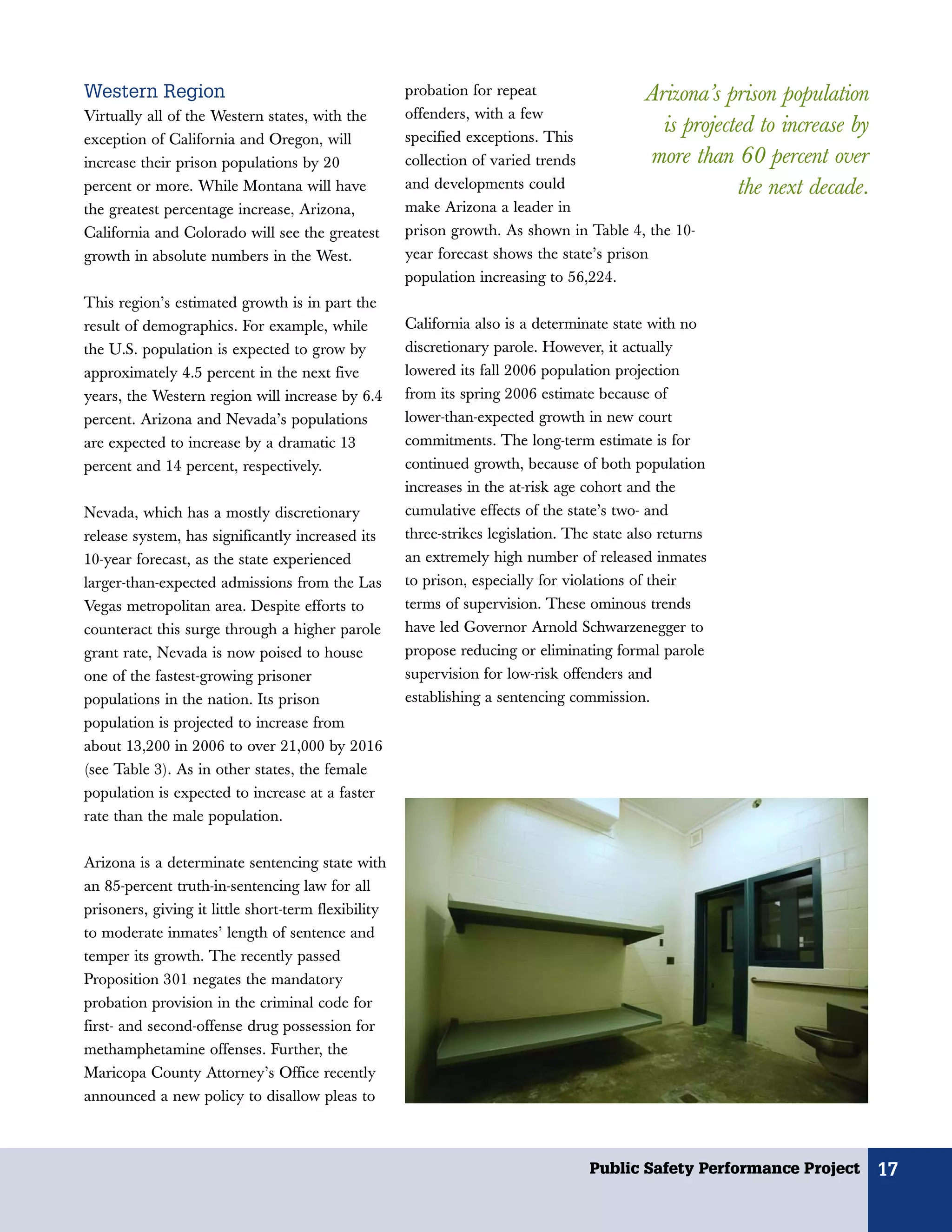 Western Region                                       probation for repeat                 Arizona’s prison population
Virtually all of the Western states, with the        offenders, with a few
                                                     specified exceptions. This
                                                                                             is projected to increase by
exception of California and Oregon, will
increase their prison populations by 20              collection of varied trends            more than 60 percent over
percent or more. While Montana will have             and developments could                            the next decade.
the greatest percentage increase, Arizona,           make Arizona a leader in
California and Colorado will see the greatest        prison growth. As shown in Table 4, the 10-
growth in absolute numbers in the West.              year forecast shows the state’s prison
                                                     population increasing to 56,224.
This region’s estimated growth is in part the
result of demographics. For example, while           California also is a determinate state with no
the U.S. population is expected to grow by           discretionary parole. However, it actually
approximately 4.5 percent in the next five           lowered its fall 2006 population projection
years, the Western region will increase by 6.4       from its spring 2006 estimate because of
percent. Arizona and Nevada’s populations            lower-than-expected growth in new court
are expected to increase by a dramatic 13            commitments. The long-term estimate is for
percent and 14 percent, respectively.                continued growth, because of both population
                                                     increases in the at-risk age cohort and the
Nevada, which has a mostly discretionary             cumulative effects of the state’s two- and
release system, has significantly increased its      three-strikes legislation. The state also returns
10-year forecast, as the state experienced           an extremely high number of released inmates
larger-than-expected admissions from the Las         to prison, especially for violations of their
Vegas metropolitan area. Despite efforts to          terms of supervision. These ominous trends
counteract this surge through a higher parole        have led Governor Arnold Schwarzenegger to
grant rate, Nevada is now poised to house            propose reducing or eliminating formal parole
one of the fastest-growing prisoner                  supervision for low-risk offenders and
populations in the nation. Its prison                establishing a sentencing commission.
population is projected to increase from
about 13,200 in 2006 to over 21,000 by 2016
(see Table 3). As in other states, the female
population is expected to increase at a faster
rate than the male population.

Arizona is a determinate sentencing state with
an 85-percent truth-in-sentencing law for all
prisoners, giving it little short-term flexibility
to moderate inmates’ length of sentence and
temper its growth. The recently passed
Proposition 301 negates the mandatory
probation provision in the criminal code for
first- and second-offense drug possession for
methamphetamine offenses. Further, the
Maricopa County Attorney’s Office recently
announced a new policy to disallow pleas to



                                                                                  Public Safety Performance Project        17
 
