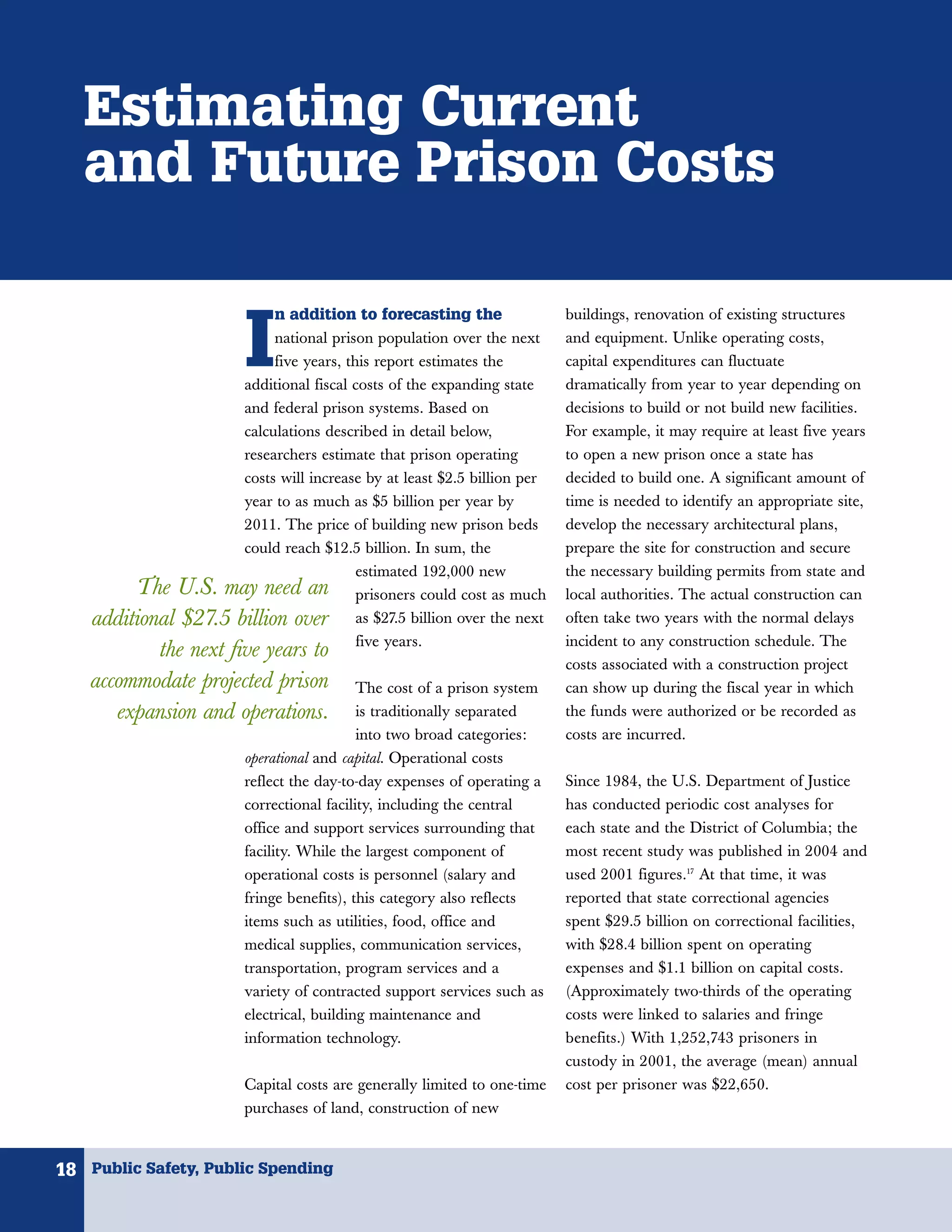 Estimating Current
   and Future Prison Costs

                            n addition to forecasting the


                       I
                                                                          buildings, renovation of existing structures
                            national prison population over the next      and equipment. Unlike operating costs,
                            five years, this report estimates the         capital expenditures can fluctuate
                       additional fiscal costs of the expanding state     dramatically from year to year depending on
                       and federal prison systems. Based on               decisions to build or not build new facilities.
                       calculations described in detail below,            For example, it may require at least five years
                       researchers estimate that prison operating         to open a new prison once a state has
                       costs will increase by at least $2.5 billion per   decided to build one. A significant amount of
                       year to as much as $5 billion per year by          time is needed to identify an appropriate site,
                       2011. The price of building new prison beds        develop the necessary architectural plans,
                       could reach $12.5 billion. In sum, the             prepare the site for construction and secure
                                         estimated 192,000 new            the necessary building permits from state and
         The U.S. may need an            prisoners could cost as much     local authorities. The actual construction can
    additional $27.5 billion over        as $27.5 billion over the next   often take two years with the normal delays
                                         five years.                      incident to any construction schedule. The
            the next five years to
                                                                          costs associated with a construction project
    accommodate projected prison         The cost of a prison system      can show up during the fiscal year in which
       expansion and operations.         is traditionally separated       the funds were authorized or be recorded as
                                         into two broad categories:       costs are incurred.
                       operational and capital. Operational costs
                       reflect the day-to-day expenses of operating a     Since 1984, the U.S. Department of Justice
                       correctional facility, including the central       has conducted periodic cost analyses for
                       office and support services surrounding that       each state and the District of Columbia; the
                       facility. While the largest component of           most recent study was published in 2004 and
                       operational costs is personnel (salary and         used 2001 figures.17 At that time, it was
                       fringe benefits), this category also reflects      reported that state correctional agencies
                       items such as utilities, food, office and          spent $29.5 billion on correctional facilities,
                       medical supplies, communication services,          with $28.4 billion spent on operating
                       transportation, program services and a             expenses and $1.1 billion on capital costs.
                       variety of contracted support services such as     (Approximately two-thirds of the operating
                       electrical, building maintenance and               costs were linked to salaries and fringe
                       information technology.                            benefits.) With 1,252,743 prisoners in
                                                                          custody in 2001, the average (mean) annual
                       Capital costs are generally limited to one-time    cost per prisoner was $22,650.
                       purchases of land, construction of new



18 Public Safety, Public Spending
 