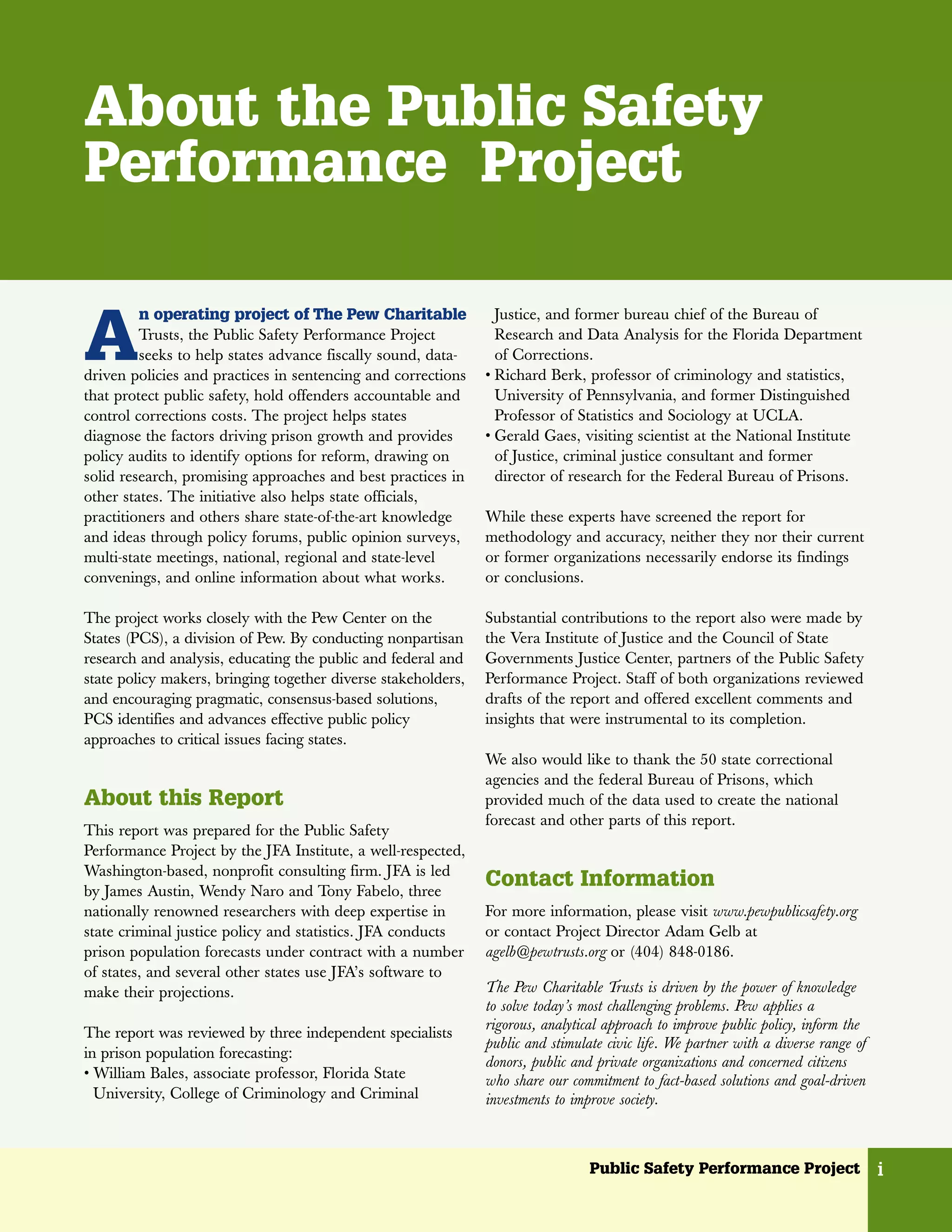 About the Public Safety
Performance Project


A
         n operating project of The Pew Charitable               Justice, and former bureau chief of the Bureau of
         Trusts, the Public Safety Performance Project           Research and Data Analysis for the Florida Department
         seeks to help states advance fiscally sound, data-      of Corrections.
driven policies and practices in sentencing and corrections    • Richard Berk, professor of criminology and statistics,
that protect public safety, hold offenders accountable and       University of Pennsylvania, and former Distinguished
control corrections costs. The project helps states              Professor of Statistics and Sociology at UCLA.
diagnose the factors driving prison growth and provides        • Gerald Gaes, visiting scientist at the National Institute
policy audits to identify options for reform, drawing on         of Justice, criminal justice consultant and former
solid research, promising approaches and best practices in       director of research for the Federal Bureau of Prisons.
other states. The initiative also helps state officials,
practitioners and others share state-of-the-art knowledge      While these experts have screened the report for
and ideas through policy forums, public opinion surveys,       methodology and accuracy, neither they nor their current
multi-state meetings, national, regional and state-level       or former organizations necessarily endorse its findings
convenings, and online information about what works.           or conclusions.

The project works closely with the Pew Center on the           Substantial contributions to the report also were made by
States (PCS), a division of Pew. By conducting nonpartisan     the Vera Institute of Justice and the Council of State
research and analysis, educating the public and federal and    Governments Justice Center, partners of the Public Safety
state policy makers, bringing together diverse stakeholders,   Performance Project. Staff of both organizations reviewed
and encouraging pragmatic, consensus-based solutions,          drafts of the report and offered excellent comments and
PCS identifies and advances effective public policy            insights that were instrumental to its completion.
approaches to critical issues facing states.
                                                               We also would like to thank the 50 state correctional
                                                               agencies and the federal Bureau of Prisons, which
About this Report                                              provided much of the data used to create the national
                                                               forecast and other parts of this report.
This report was prepared for the Public Safety
Performance Project by the JFA Institute, a well-respected,
Washington-based, nonprofit consulting firm. JFA is led
by James Austin, Wendy Naro and Tony Fabelo, three
                                                               Contact Information
nationally renowned researchers with deep expertise in         For more information, please visit www.pewpublicsafety.org
state criminal justice policy and statistics. JFA conducts     or contact Project Director Adam Gelb at
prison population forecasts under contract with a number       agelb@pewtrusts.org or (404) 848-0186.
of states, and several other states use JFA’s software to
make their projections.                                        The Pew Charitable Trusts is driven by the power of knowledge
                                                               to solve today’s most challenging problems. Pew applies a
                                                               rigorous, analytical approach to improve public policy, inform the
The report was reviewed by three independent specialists
                                                               public and stimulate civic life. We partner with a diverse range of
in prison population forecasting:
                                                               donors, public and private organizations and concerned citizens
• William Bales, associate professor, Florida State            who share our commitment to fact-based solutions and goal-driven
  University, College of Criminology and Criminal              investments to improve society.



                                                                                 Public Safety Performance Project                   i
 