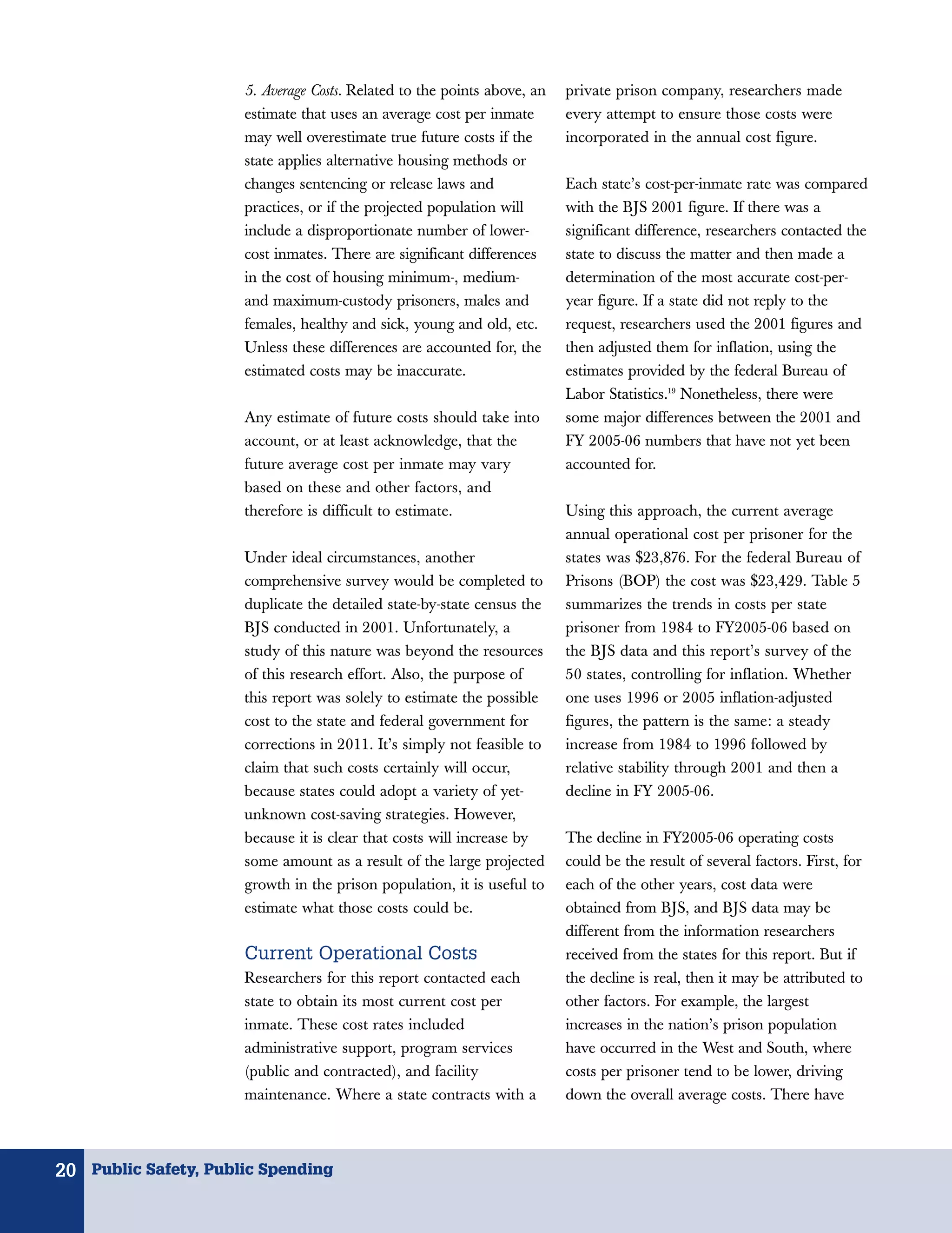 5. Average Costs. Related to the points above, an   private prison company, researchers made
                      estimate that uses an average cost per inmate       every attempt to ensure those costs were
                      may well overestimate true future costs if the      incorporated in the annual cost figure.
                      state applies alternative housing methods or
                      changes sentencing or release laws and              Each state’s cost-per-inmate rate was compared
                      practices, or if the projected population will      with the BJS 2001 figure. If there was a
                      include a disproportionate number of lower-         significant difference, researchers contacted the
                      cost inmates. There are significant differences     state to discuss the matter and then made a
                      in the cost of housing minimum-, medium-            determination of the most accurate cost-per-
                      and maximum-custody prisoners, males and            year figure. If a state did not reply to the
                      females, healthy and sick, young and old, etc.      request, researchers used the 2001 figures and
                      Unless these differences are accounted for, the     then adjusted them for inflation, using the
                      estimated costs may be inaccurate.                  estimates provided by the federal Bureau of
                                                                          Labor Statistics.19 Nonetheless, there were
                      Any estimate of future costs should take into       some major differences between the 2001 and
                      account, or at least acknowledge, that the          FY 2005-06 numbers that have not yet been
                      future average cost per inmate may vary             accounted for.
                      based on these and other factors, and
                      therefore is difficult to estimate.                 Using this approach, the current average
                                                                          annual operational cost per prisoner for the
                      Under ideal circumstances, another                  states was $23,876. For the federal Bureau of
                      comprehensive survey would be completed to          Prisons (BOP) the cost was $23,429. Table 5
                      duplicate the detailed state-by-state census the    summarizes the trends in costs per state
                      BJS conducted in 2001. Unfortunately, a             prisoner from 1984 to FY2005-06 based on
                      study of this nature was beyond the resources       the BJS data and this report’s survey of the
                      of this research effort. Also, the purpose of       50 states, controlling for inflation. Whether
                      this report was solely to estimate the possible     one uses 1996 or 2005 inflation-adjusted
                      cost to the state and federal government for        figures, the pattern is the same: a steady
                      corrections in 2011. It’s simply not feasible to    increase from 1984 to 1996 followed by
                      claim that such costs certainly will occur,         relative stability through 2001 and then a
                      because states could adopt a variety of yet-        decline in FY 2005-06.
                      unknown cost-saving strategies. However,
                      because it is clear that costs will increase by     The decline in FY2005-06 operating costs
                      some amount as a result of the large projected      could be the result of several factors. First, for
                      growth in the prison population, it is useful to    each of the other years, cost data were
                      estimate what those costs could be.                 obtained from BJS, and BJS data may be
                                                                          different from the information researchers
                      Current Operational Costs                           received from the states for this report. But if
                      Researchers for this report contacted each          the decline is real, then it may be attributed to
                      state to obtain its most current cost per           other factors. For example, the largest
                      inmate. These cost rates included                   increases in the nation’s prison population
                      administrative support, program services            have occurred in the West and South, where
                      (public and contracted), and facility               costs per prisoner tend to be lower, driving
                      maintenance. Where a state contracts with a         down the overall average costs. There have



20 Public Safety, Public Spending
 