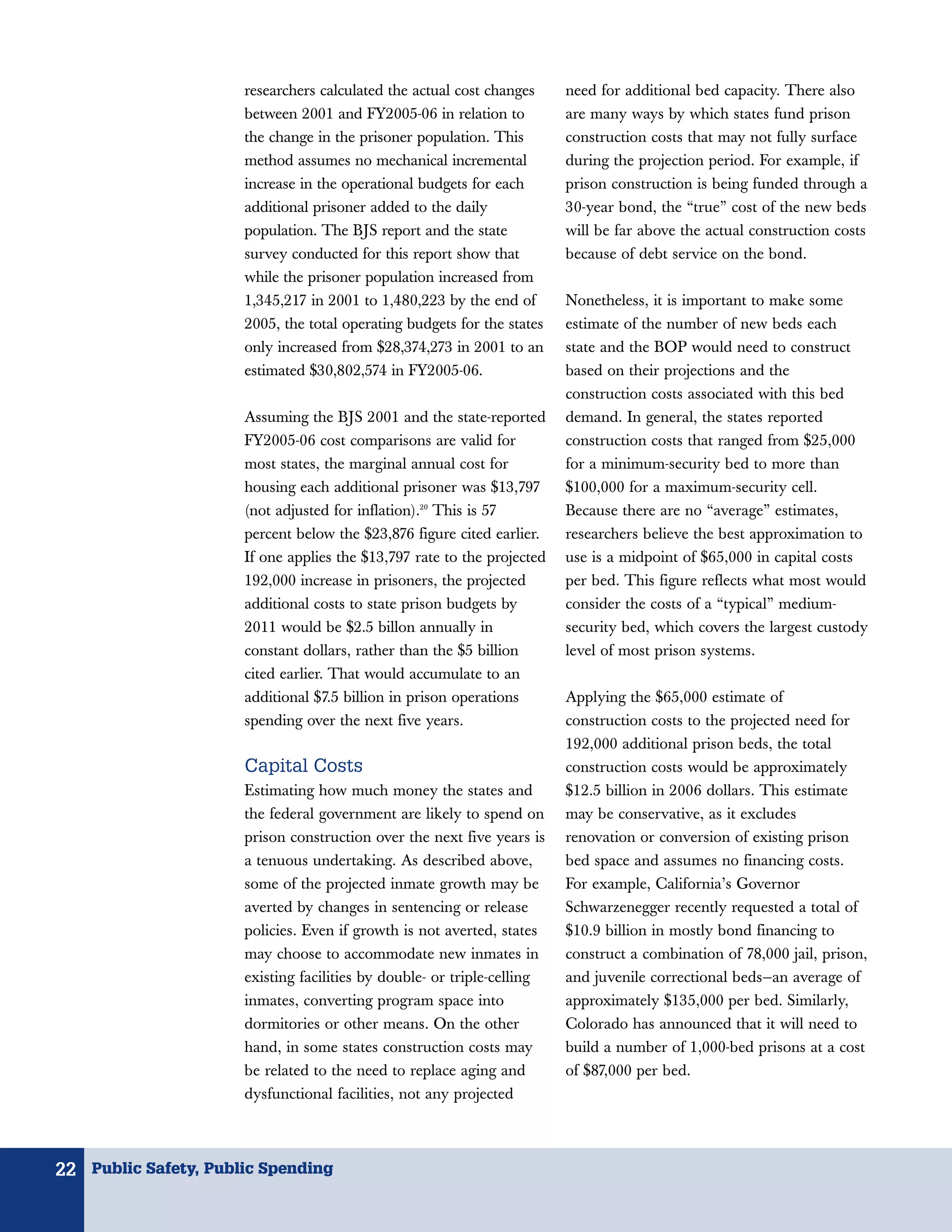 researchers calculated the actual cost changes     need for additional bed capacity. There also
                      between 2001 and FY2005-06 in relation to          are many ways by which states fund prison
                      the change in the prisoner population. This        construction costs that may not fully surface
                      method assumes no mechanical incremental           during the projection period. For example, if
                      increase in the operational budgets for each       prison construction is being funded through a
                      additional prisoner added to the daily             30-year bond, the “true” cost of the new beds
                      population. The BJS report and the state           will be far above the actual construction costs
                      survey conducted for this report show that         because of debt service on the bond.
                      while the prisoner population increased from
                      1,345,217 in 2001 to 1,480,223 by the end of       Nonetheless, it is important to make some
                      2005, the total operating budgets for the states   estimate of the number of new beds each
                      only increased from $28,374,273 in 2001 to an      state and the BOP would need to construct
                      estimated $30,802,574 in FY2005-06.                based on their projections and the
                                                                         construction costs associated with this bed
                      Assuming the BJS 2001 and the state-reported       demand. In general, the states reported
                      FY2005-06 cost comparisons are valid for           construction costs that ranged from $25,000
                      most states, the marginal annual cost for          for a minimum-security bed to more than
                      housing each additional prisoner was $13,797       $100,000 for a maximum-security cell.
                      (not adjusted for inflation).20 This is 57         Because there are no “average” estimates,
                      percent below the $23,876 figure cited earlier.    researchers believe the best approximation to
                      If one applies the $13,797 rate to the projected   use is a midpoint of $65,000 in capital costs
                      192,000 increase in prisoners, the projected       per bed. This figure reflects what most would
                      additional costs to state prison budgets by        consider the costs of a “typical” medium-
                      2011 would be $2.5 billon annually in              security bed, which covers the largest custody
                      constant dollars, rather than the $5 billion       level of most prison systems.
                      cited earlier. That would accumulate to an
                      additional $7.5 billion in prison operations       Applying the $65,000 estimate of
                      spending over the next five years.                 construction costs to the projected need for
                                                                         192,000 additional prison beds, the total
                      Capital Costs                                      construction costs would be approximately
                      Estimating how much money the states and           $12.5 billion in 2006 dollars. This estimate
                      the federal government are likely to spend on      may be conservative, as it excludes
                      prison construction over the next five years is    renovation or conversion of existing prison
                      a tenuous undertaking. As described above,         bed space and assumes no financing costs.
                      some of the projected inmate growth may be         For example, California’s Governor
                      averted by changes in sentencing or release        Schwarzenegger recently requested a total of
                      policies. Even if growth is not averted, states    $10.9 billion in mostly bond financing to
                      may choose to accommodate new inmates in           construct a combination of 78,000 jail, prison,
                      existing facilities by double- or triple-celling   and juvenile correctional beds—an average of
                      inmates, converting program space into             approximately $135,000 per bed. Similarly,
                      dormitories or other means. On the other           Colorado has announced that it will need to
                      hand, in some states construction costs may        build a number of 1,000-bed prisons at a cost
                      be related to the need to replace aging and        of $87,000 per bed.
                      dysfunctional facilities, not any projected



22 Public Safety, Public Spending
 