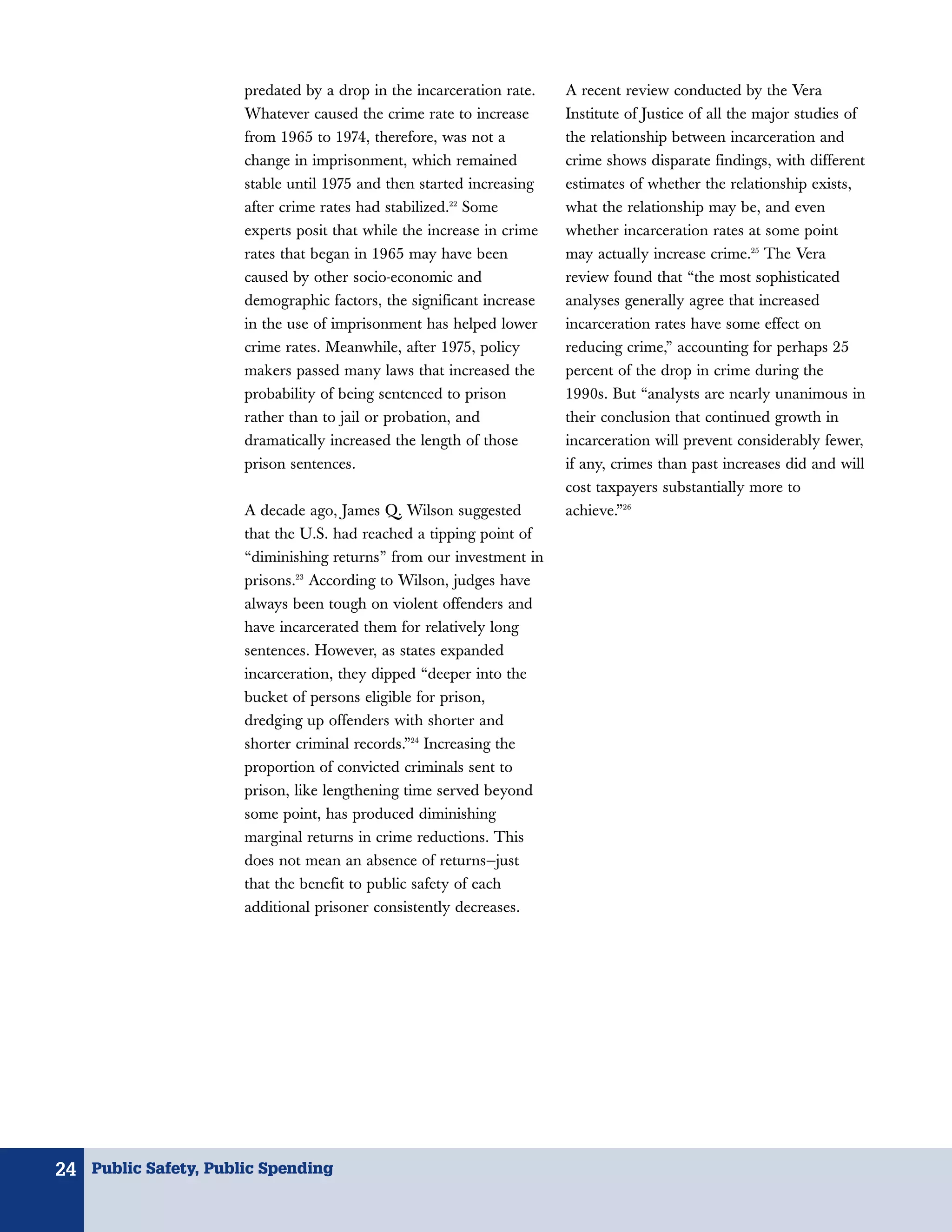 predated by a drop in the incarceration rate.    A recent review conducted by the Vera
                      Whatever caused the crime rate to increase       Institute of Justice of all the major studies of
                      from 1965 to 1974, therefore, was not a          the relationship between incarceration and
                      change in imprisonment, which remained           crime shows disparate findings, with different
                      stable until 1975 and then started increasing    estimates of whether the relationship exists,
                      after crime rates had stabilized.22 Some         what the relationship may be, and even
                      experts posit that while the increase in crime   whether incarceration rates at some point
                      rates that began in 1965 may have been           may actually increase crime.25 The Vera
                      caused by other socio-economic and               review found that “the most sophisticated
                      demographic factors, the significant increase    analyses generally agree that increased
                      in the use of imprisonment has helped lower      incarceration rates have some effect on
                      crime rates. Meanwhile, after 1975, policy       reducing crime,” accounting for perhaps 25
                      makers passed many laws that increased the       percent of the drop in crime during the
                      probability of being sentenced to prison         1990s. But “analysts are nearly unanimous in
                      rather than to jail or probation, and            their conclusion that continued growth in
                      dramatically increased the length of those       incarceration will prevent considerably fewer,
                      prison sentences.                                if any, crimes than past increases did and will
                                                                       cost taxpayers substantially more to
                      A decade ago, James Q. Wilson suggested          achieve.”26
                      that the U.S. had reached a tipping point of
                      “diminishing returns” from our investment in
                      prisons.23 According to Wilson, judges have
                      always been tough on violent offenders and
                      have incarcerated them for relatively long
                      sentences. However, as states expanded
                      incarceration, they dipped “deeper into the
                      bucket of persons eligible for prison,
                      dredging up offenders with shorter and
                      shorter criminal records.”24 Increasing the
                      proportion of convicted criminals sent to
                      prison, like lengthening time served beyond
                      some point, has produced diminishing
                      marginal returns in crime reductions. This
                      does not mean an absence of returns—just
                      that the benefit to public safety of each
                      additional prisoner consistently decreases.




24 Public Safety, Public Spending
 