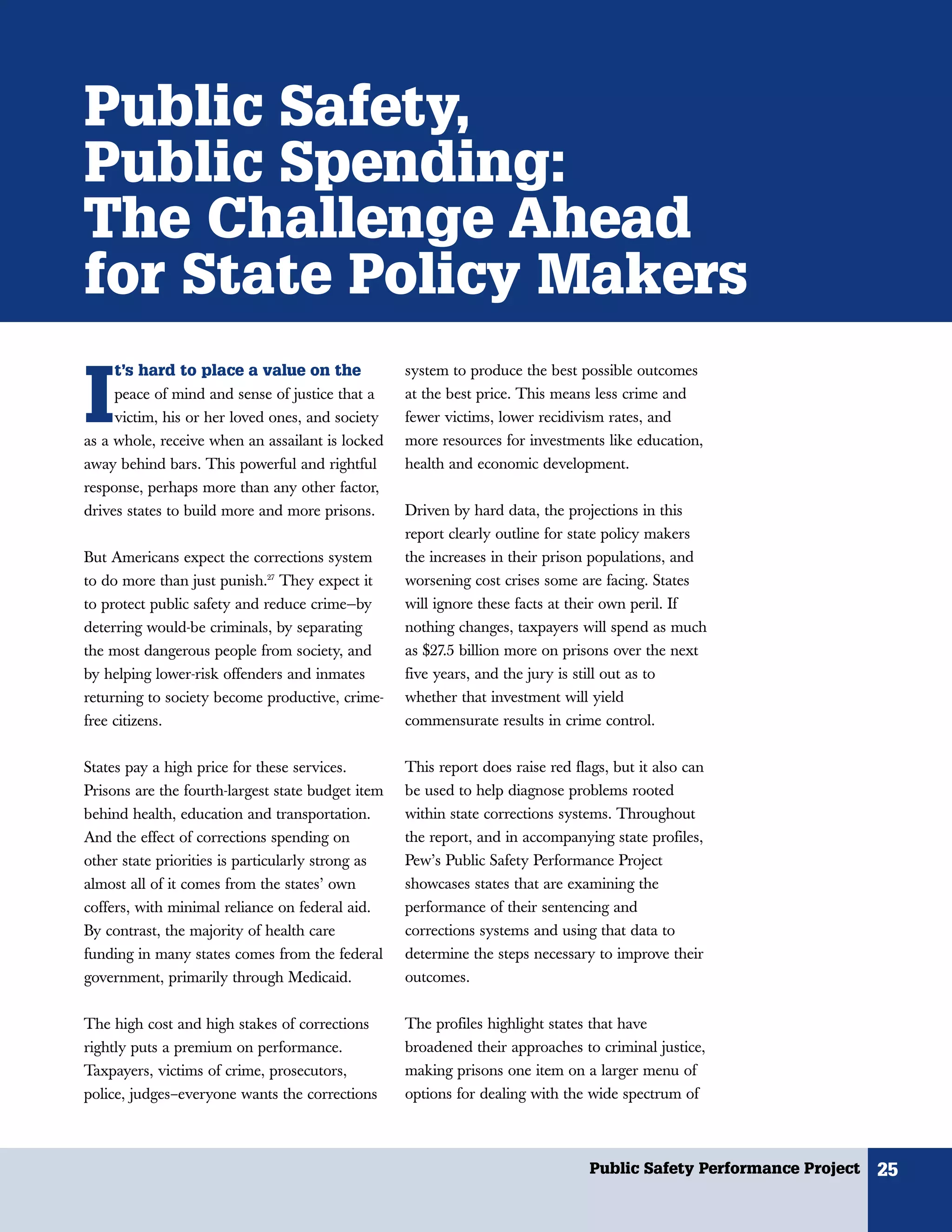 Public Safety,
Public Spending:
The Challenge Ahead
for State Policy Makers
     t’s hard to place a value on the


I
                                                   system to produce the best possible outcomes
     peace of mind and sense of justice that a     at the best price. This means less crime and
     victim, his or her loved ones, and society    fewer victims, lower recidivism rates, and
as a whole, receive when an assailant is locked    more resources for investments like education,
away behind bars. This powerful and rightful       health and economic development.
response, perhaps more than any other factor,
drives states to build more and more prisons.      Driven by hard data, the projections in this
                                                   report clearly outline for state policy makers
But Americans expect the corrections system        the increases in their prison populations, and
to do more than just punish.27 They expect it      worsening cost crises some are facing. States
to protect public safety and reduce crime—by       will ignore these facts at their own peril. If
deterring would-be criminals, by separating        nothing changes, taxpayers will spend as much
the most dangerous people from society, and        as $27.5 billion more on prisons over the next
by helping lower-risk offenders and inmates        five years, and the jury is still out as to
returning to society become productive, crime-     whether that investment will yield
free citizens.                                     commensurate results in crime control.


States pay a high price for these services.        This report does raise red flags, but it also can
Prisons are the fourth-largest state budget item   be used to help diagnose problems rooted
behind health, education and transportation.       within state corrections systems. Throughout
And the effect of corrections spending on          the report, and in accompanying state profiles,
other state priorities is particularly strong as   Pew’s Public Safety Performance Project
almost all of it comes from the states’ own        showcases states that are examining the
coffers, with minimal reliance on federal aid.     performance of their sentencing and
By contrast, the majority of health care           corrections systems and using that data to
funding in many states comes from the federal      determine the steps necessary to improve their
government, primarily through Medicaid.            outcomes.


The high cost and high stakes of corrections       The profiles highlight states that have
rightly puts a premium on performance.             broadened their approaches to criminal justice,
Taxpayers, victims of crime, prosecutors,          making prisons one item on a larger menu of
police, judges–everyone wants the corrections      options for dealing with the wide spectrum of



                                                                                  Public Safety Performance Project   25
 