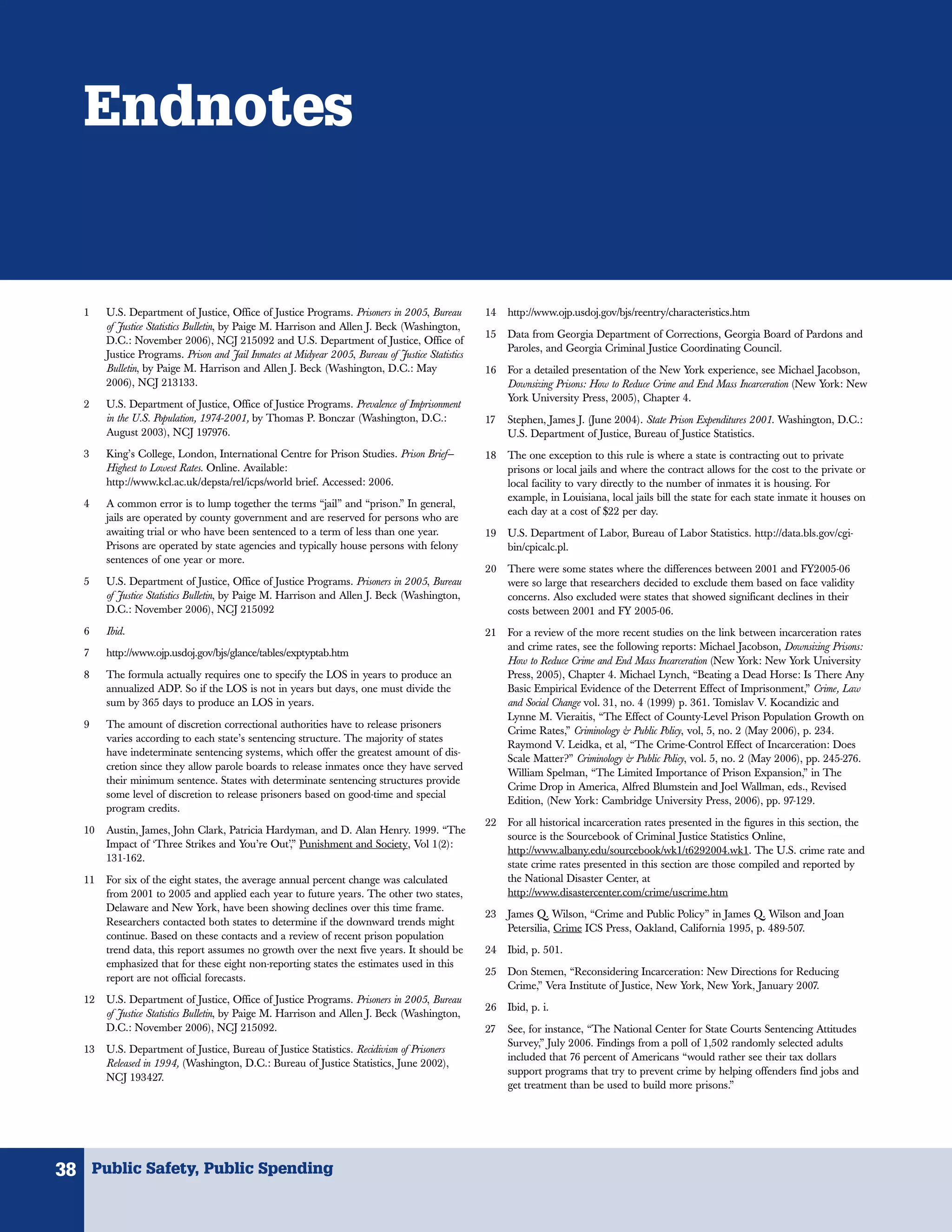 Endnotes


   1    U.S. Department of Justice, Office of Justice Programs. Prisoners in 2005, Bureau         14   http://www.ojp.usdoj.gov/bjs/reentry/characteristics.htm
        of Justice Statistics Bulletin, by Paige M. Harrison and Allen J. Beck (Washington,
                                                                                                  15   Data from Georgia Department of Corrections, Georgia Board of Pardons and
        D.C.: November 2006), NCJ 215092 and U.S. Department of Justice, Office of
                                                                                                       Paroles, and Georgia Criminal Justice Coordinating Council.
        Justice Programs. Prison and Jail Inmates at Midyear 2005, Bureau of Justice Statistics
        Bulletin, by Paige M. Harrison and Allen J. Beck (Washington, D.C.: May                   16   For a detailed presentation of the New York experience, see Michael Jacobson,
        2006), NCJ 213133.                                                                             Downsizing Prisons: How to Reduce Crime and End Mass Incarceration (New York: New
                                                                                                       York University Press, 2005), Chapter 4.
   2    U.S. Department of Justice, Office of Justice Programs. Prevalence of Imprisonment
        in the U.S. Population, 1974-2001, by Thomas P. Bonczar (Washington, D.C.:                17   Stephen, James J. (June 2004). State Prison Expenditures 2001. Washington, D.C.:
        August 2003), NCJ 197976.                                                                      U.S. Department of Justice, Bureau of Justice Statistics.
   3    King’s College, London, International Centre for Prison Studies. Prison Brief—            18   The one exception to this rule is where a state is contracting out to private
        Highest to Lowest Rates. Online. Available:                                                    prisons or local jails and where the contract allows for the cost to the private or
        http://www.kcl.ac.uk/depsta/rel/icps/world brief. Accessed: 2006.                              local facility to vary directly to the number of inmates it is housing. For
                                                                                                       example, in Louisiana, local jails bill the state for each state inmate it houses on
   4    A common error is to lump together the terms “jail” and “prison.” In general,
                                                                                                       each day at a cost of $22 per day.
        jails are operated by county government and are reserved for persons who are
        awaiting trial or who have been sentenced to a term of less than one year.                19   U.S. Department of Labor, Bureau of Labor Statistics. http://data.bls.gov/cgi-
        Prisons are operated by state agencies and typically house persons with felony                 bin/cpicalc.pl.
        sentences of one year or more.
                                                                                                  20   There were some states where the differences between 2001 and FY2005-06
   5    U.S. Department of Justice, Office of Justice Programs. Prisoners in 2005, Bureau              were so large that researchers decided to exclude them based on face validity
        of Justice Statistics Bulletin, by Paige M. Harrison and Allen J. Beck (Washington,            concerns. Also excluded were states that showed significant declines in their
        D.C.: November 2006), NCJ 215092                                                               costs between 2001 and FY 2005-06.
   6    Ibid.                                                                                     21   For a review of the more recent studies on the link between incarceration rates
                                                                                                       and crime rates, see the following reports: Michael Jacobson, Downsizing Prisons:
   7    http://www.ojp.usdoj.gov/bjs/glance/tables/exptyptab.htm
                                                                                                       How to Reduce Crime and End Mass Incarceration (New York: New York University
   8    The formula actually requires one to specify the LOS in years to produce an                    Press, 2005), Chapter 4. Michael Lynch, “Beating a Dead Horse: Is There Any
        annualized ADP. So if the LOS is not in years but days, one must divide the                    Basic Empirical Evidence of the Deterrent Effect of Imprisonment,” Crime, Law
        sum by 365 days to produce an LOS in years.                                                    and Social Change vol. 31, no. 4 (1999) p. 361. Tomislav V. Kocandizic and
                                                                                                       Lynne M. Vieraitis, “The Effect of County-Level Prison Population Growth on
   9    The amount of discretion correctional authorities have to release prisoners
                                                                                                       Crime Rates,” Criminology & Public Policy, vol, 5, no. 2 (May 2006), p. 234.
        varies according to each state’s sentencing structure. The majority of states
                                                                                                       Raymond V. Leidka, et al, “The Crime-Control Effect of Incarceration: Does
        have indeterminate sentencing systems, which offer the greatest amount of dis-
                                                                                                       Scale Matter?” Criminology & Public Policy, vol. 5, no. 2 (May 2006), pp. 245-276.
        cretion since they allow parole boards to release inmates once they have served
                                                                                                       William Spelman, “The Limited Importance of Prison Expansion,” in The
        their minimum sentence. States with determinate sentencing structures provide
                                                                                                       Crime Drop in America, Alfred Blumstein and Joel Wallman, eds., Revised
        some level of discretion to release prisoners based on good-time and special
                                                                                                       Edition, (New York: Cambridge University Press, 2006), pp. 97-129.
        program credits.
                                                                                                  22   For all historical incarceration rates presented in the figures in this section, the
   10   Austin, James, John Clark, Patricia Hardyman, and D. Alan Henry. 1999. “The
                                                                                                       source is the Sourcebook of Criminal Justice Statistics Online,
        Impact of ‘Three Strikes and You’re Out’,” Punishment and Society, Vol 1(2):
                                                                                                       http://www.albany.edu/sourcebook/wk1/t6292004.wk1. The U.S. crime rate and
        131-162.
                                                                                                       state crime rates presented in this section are those compiled and reported by
   11   For six of the eight states, the average annual percent change was calculated                  the National Disaster Center, at
        from 2001 to 2005 and applied each year to future years. The other two states,                 http://www.disastercenter.com/crime/uscrime.htm
        Delaware and New York, have been showing declines over this time frame.
                                                                                                  23   James Q. Wilson, “Crime and Public Policy” in James Q. Wilson and Joan
        Researchers contacted both states to determine if the downward trends might
                                                                                                       Petersilia, Crime ICS Press, Oakland, California 1995, p. 489-507.
        continue. Based on these contacts and a review of recent prison population
        trend data, this report assumes no growth over the next five years. It should be          24   Ibid, p. 501.
        emphasized that for these eight non-reporting states the estimates used in this
                                                                                                  25   Don Stemen, “Reconsidering Incarceration: New Directions for Reducing
        report are not official forecasts.
                                                                                                       Crime,” Vera Institute of Justice, New York, New York, January 2007.
   12   U.S. Department of Justice, Office of Justice Programs. Prisoners in 2005, Bureau
                                                                                                  26   Ibid, p. i.
        of Justice Statistics Bulletin, by Paige M. Harrison and Allen J. Beck (Washington,
        D.C.: November 2006), NCJ 215092.                                                         27   See, for instance, “The National Center for State Courts Sentencing Attitudes
                                                                                                       Survey,” July 2006. Findings from a poll of 1,502 randomly selected adults
   13   U.S. Department of Justice, Bureau of Justice Statistics. Recidivism of Prisoners
                                                                                                       included that 76 percent of Americans “would rather see their tax dollars
        Released in 1994, (Washington, D.C.: Bureau of Justice Statistics, June 2002),
                                                                                                       support programs that try to prevent crime by helping offenders find jobs and
        NCJ 193427.
                                                                                                       get treatment than be used to build more prisons.”




38 Public Safety, Public Spending
 