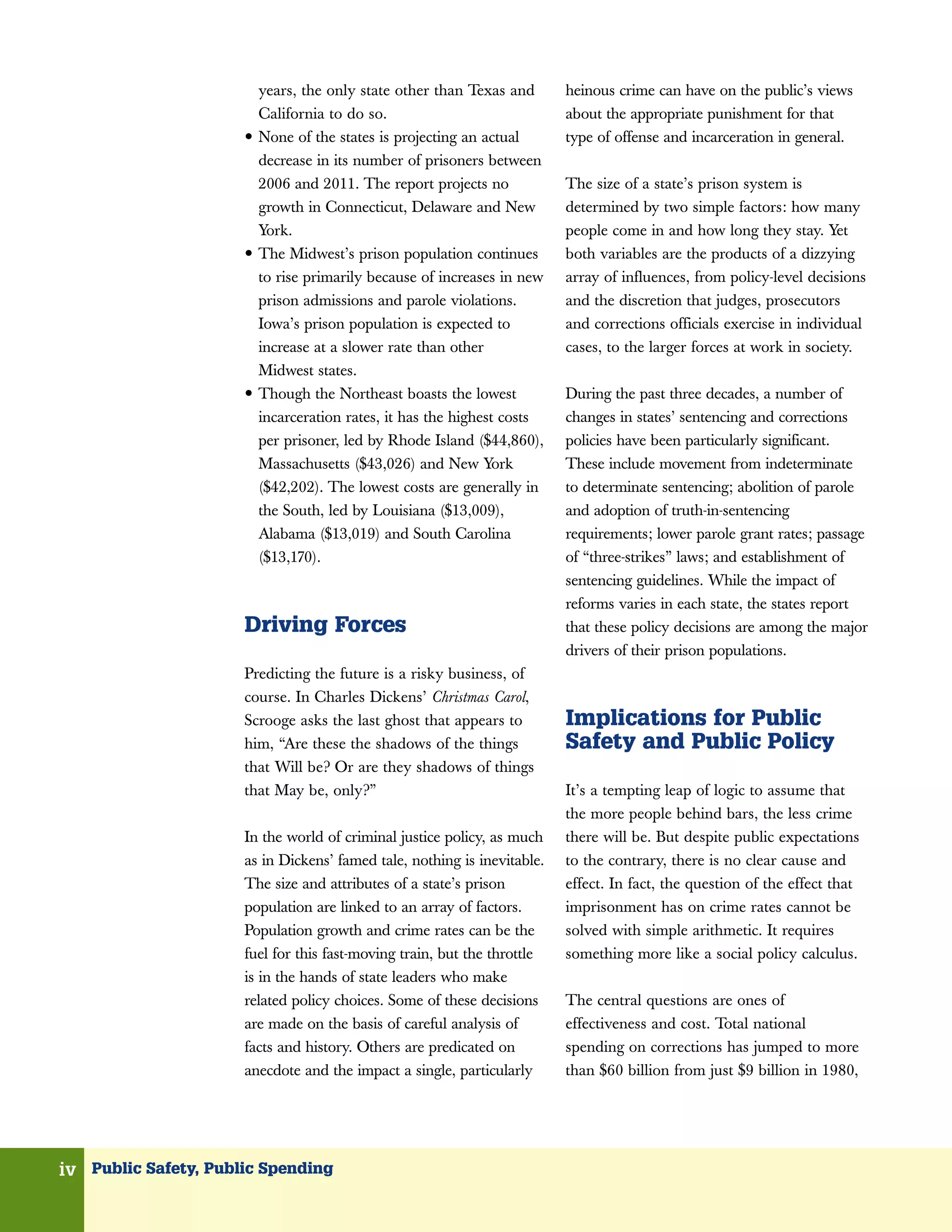 years, the only state other than Texas and      heinous crime can have on the public’s views
                          California to do so.                            about the appropriate punishment for that
                      •   None of the states is projecting an actual      type of offense and incarceration in general.
                          decrease in its number of prisoners between
                          2006 and 2011. The report projects no           The size of a state’s prison system is
                          growth in Connecticut, Delaware and New         determined by two simple factors: how many
                          York.                                           people come in and how long they stay. Yet
                      •   The Midwest’s prison population continues       both variables are the products of a dizzying
                          to rise primarily because of increases in new   array of influences, from policy-level decisions
                          prison admissions and parole violations.        and the discretion that judges, prosecutors
                          Iowa’s prison population is expected to         and corrections officials exercise in individual
                          increase at a slower rate than other            cases, to the larger forces at work in society.
                          Midwest states.
                      •   Though the Northeast boasts the lowest          During the past three decades, a number of
                          incarceration rates, it has the highest costs   changes in states’ sentencing and corrections
                          per prisoner, led by Rhode Island ($44,860),    policies have been particularly significant.
                          Massachusetts ($43,026) and New York            These include movement from indeterminate
                          ($42,202). The lowest costs are generally in    to determinate sentencing; abolition of parole
                          the South, led by Louisiana ($13,009),          and adoption of truth-in-sentencing
                          Alabama ($13,019) and South Carolina            requirements; lower parole grant rates; passage
                          ($13,170).                                      of “three-strikes” laws; and establishment of
                                                                          sentencing guidelines. While the impact of
                                                                          reforms varies in each state, the states report
                      Driving Forces                                      that these policy decisions are among the major
                                                                          drivers of their prison populations.
                      Predicting the future is a risky business, of
                      course. In Charles Dickens’ Christmas Carol,
                      Scrooge asks the last ghost that appears to         Implications for Public
                      him, “Are these the shadows of the things           Safety and Public Policy
                      that Will be? Or are they shadows of things
                      that May be, only?”                                 It’s a tempting leap of logic to assume that
                                                                          the more people behind bars, the less crime
                      In the world of criminal justice policy, as much    there will be. But despite public expectations
                      as in Dickens’ famed tale, nothing is inevitable.   to the contrary, there is no clear cause and
                      The size and attributes of a state’s prison         effect. In fact, the question of the effect that
                      population are linked to an array of factors.       imprisonment has on crime rates cannot be
                      Population growth and crime rates can be the        solved with simple arithmetic. It requires
                      fuel for this fast-moving train, but the throttle   something more like a social policy calculus.
                      is in the hands of state leaders who make
                      related policy choices. Some of these decisions     The central questions are ones of
                      are made on the basis of careful analysis of        effectiveness and cost. Total national
                      facts and history. Others are predicated on         spending on corrections has jumped to more
                      anecdote and the impact a single, particularly      than $60 billion from just $9 billion in 1980,




iv Public Safety, Public Spending
 