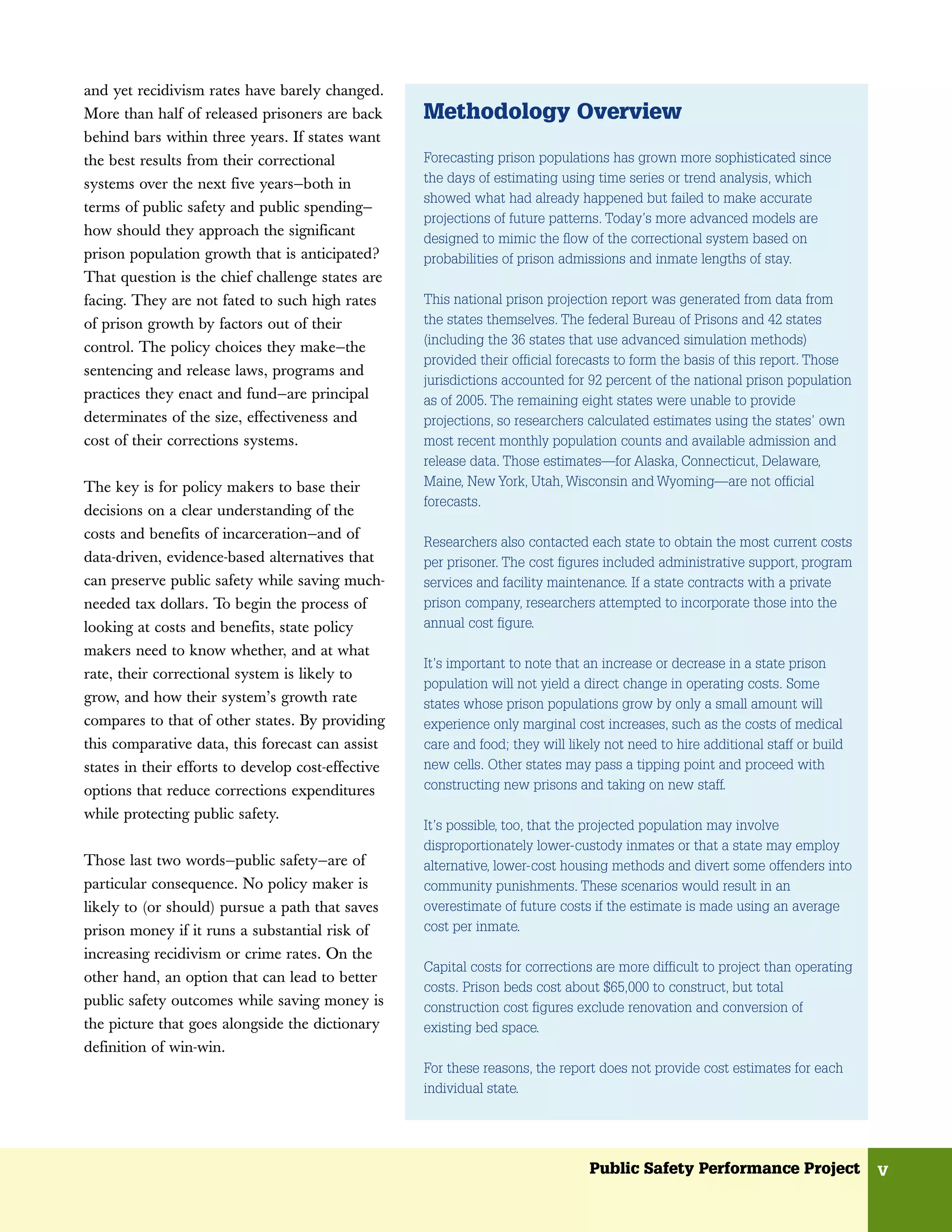 and yet recidivism rates have barely changed.
More than half of released prisoners are back       Methodology Overview
behind bars within three years. If states want
the best results from their correctional            Forecasting prison populations has grown more sophisticated since
systems over the next five years—both in            the days of estimating using time series or trend analysis, which
                                                    showed what had already happened but failed to make accurate
terms of public safety and public spending—
                                                    projections of future patterns. Today’s more advanced models are
how should they approach the significant
                                                    designed to mimic the flow of the correctional system based on
prison population growth that is anticipated?       probabilities of prison admissions and inmate lengths of stay.
That question is the chief challenge states are
facing. They are not fated to such high rates       This national prison projection report was generated from data from
of prison growth by factors out of their            the states themselves. The federal Bureau of Prisons and 42 states
                                                    (including the 36 states that use advanced simulation methods)
control. The policy choices they make—the
                                                    provided their official forecasts to form the basis of this report. Those
sentencing and release laws, programs and
                                                    jurisdictions accounted for 92 percent of the national prison population
practices they enact and fund—are principal         as of 2005. The remaining eight states were unable to provide
determinates of the size, effectiveness and         projections, so researchers calculated estimates using the states’ own
cost of their corrections systems.                  most recent monthly population counts and available admission and
                                                    release data. Those estimates—for Alaska, Connecticut, Delaware,
The key is for policy makers to base their          Maine, New York, Utah, Wisconsin and Wyoming—are not official
                                                    forecasts.
decisions on a clear understanding of the
costs and benefits of incarceration—and of
                                                    Researchers also contacted each state to obtain the most current costs
data-driven, evidence-based alternatives that       per prisoner. The cost figures included administrative support, program
can preserve public safety while saving much-       services and facility maintenance. If a state contracts with a private
needed tax dollars. To begin the process of         prison company, researchers attempted to incorporate those into the
looking at costs and benefits, state policy         annual cost figure.
makers need to know whether, and at what
                                                    It’s important to note that an increase or decrease in a state prison
rate, their correctional system is likely to
                                                    population will not yield a direct change in operating costs. Some
grow, and how their system’s growth rate            states whose prison populations grow by only a small amount will
compares to that of other states. By providing      experience only marginal cost increases, such as the costs of medical
this comparative data, this forecast can assist     care and food; they will likely not need to hire additional staff or build
states in their efforts to develop cost-effective   new cells. Other states may pass a tipping point and proceed with
options that reduce corrections expenditures        constructing new prisons and taking on new staff.

while protecting public safety.
                                                    It’s possible, too, that the projected population may involve
                                                    disproportionately lower-custody inmates or that a state may employ
Those last two words—public safety—are of           alternative, lower-cost housing methods and divert some offenders into
particular consequence. No policy maker is          community punishments. These scenarios would result in an
likely to (or should) pursue a path that saves      overestimate of future costs if the estimate is made using an average
prison money if it runs a substantial risk of       cost per inmate.
increasing recidivism or crime rates. On the
                                                    Capital costs for corrections are more difficult to project than operating
other hand, an option that can lead to better
                                                    costs. Prison beds cost about $65,000 to construct, but total
public safety outcomes while saving money is        construction cost figures exclude renovation and conversion of
the picture that goes alongside the dictionary      existing bed space.
definition of win-win.
                                                    For these reasons, the report does not provide cost estimates for each
                                                    individual state.




                                                                                 Public Safety Performance Project               v
 