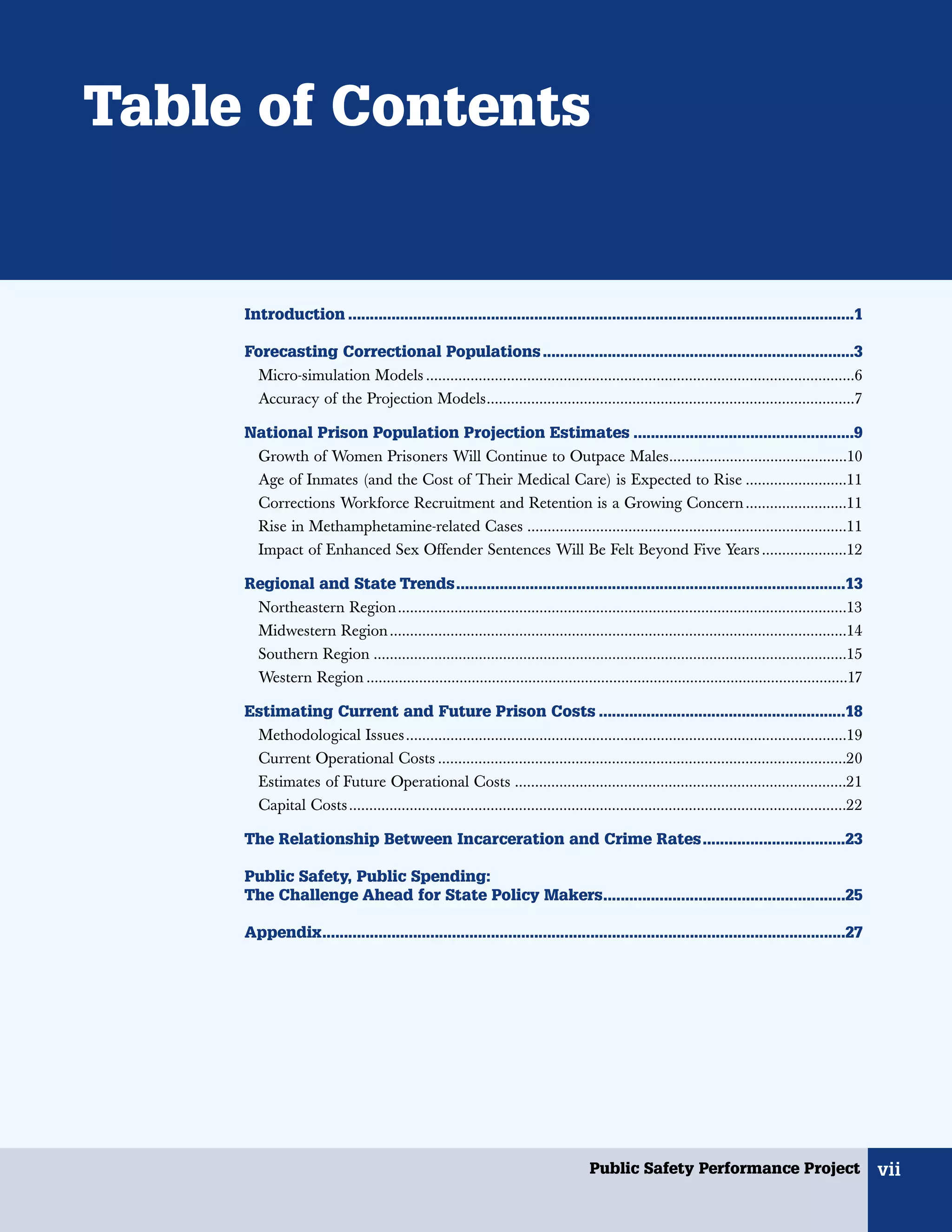 Table of Contents


     Introduction .....................................................................................................................1

     Forecasting Correctional Populations ........................................................................3
       Micro-simulation Models ..........................................................................................................6
        Accuracy of the Projection Models...........................................................................................7

     National Prison Population Projection Estimates ...................................................9
      Growth of Women Prisoners Will Continue to Outpace Males............................................10
      Age of Inmates (and the Cost of Their Medical Care) is Expected to Rise .........................11
      Corrections Workforce Recruitment and Retention is a Growing Concern .........................11
        Rise in Methamphetamine-related Cases ...............................................................................11
        Impact of Enhanced Sex Offender Sentences Will Be Felt Beyond Five Years .....................12

     Regional and State Trends..........................................................................................13
      Northeastern Region ...............................................................................................................13
      Midwestern Region .................................................................................................................14
      Southern Region .....................................................................................................................15
      Western Region .......................................................................................................................17

     Estimating Current and Future Prison Costs .........................................................18
      Methodological Issues.............................................................................................................19
      Current Operational Costs .....................................................................................................20
      Estimates of Future Operational Costs ..................................................................................21
        Capital Costs...........................................................................................................................22

     The Relationship Between Incarceration and Crime Rates.................................23

     Public Safety, Public Spending:
     The Challenge Ahead for State Policy Makers........................................................25

     Appendix.........................................................................................................................27




                                                                                   Public Safety Performance Project                                 vii
 