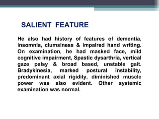 He also had history of features of dementia,
insomnia, clumsiness & impaired hand writing.
On examination, he had masked face, mild
cognitive impairment, Spastic dysarthria, vertical
gaze palsy & broad based, unstable gait.
Bradykinesia, marked postural instability,
predominant axial rigidity, diminished muscle
power was also evident. Other systemic
examination was normal.
SALIENT FEATURE
 