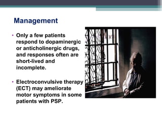 Management
• Only a few patients
respond to dopaminergic
or anticholinergic drugs,
and responses often are
short-lived and
incomplete.
• Electroconvulsive therapy
(ECT) may ameliorate
motor symptoms in some
patients with PSP.
 