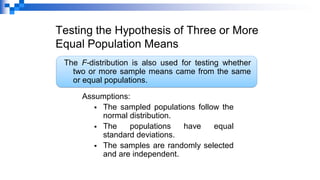 Testing the Hypothesis of Three or More
Equal Population Means
The F-distribution is also used for testing whether
two or more sample means came from the same
or equal populations.
Assumptions:
▪ The sampled populations follow the
normal distribution.
▪ The populations have equal
standard deviations.
▪ The samples are randomly selected
and are independent.
 