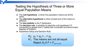 ◼ The null hypothesis is when the population means are all the
same.
◼ The alternative hypothesis is when at least one of the means is
different.
◼ The test statistic is the F distribution.
◼ The decision rule is whether to reject the null hypothesis if F
(computed) is greater than F (table) with numerator and denominator
degrees of freedom.
◼ Hypothesis Setup and Decision Rule:
Testing the Hypothesis of Three or More
Equal Population Means
H0: µ1 = µ2 =…= µk
H1: The means are not all equal.
Reject H0 if F > F,k-1,n-k
 