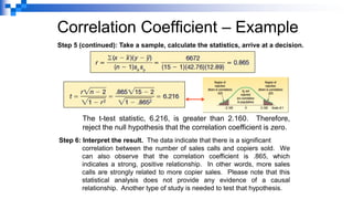 Correlation Coefficient – Example
Step 5 (continued): Take a sample, calculate the statistics, arrive at a decision.
The t-test statistic, 6.216, is greater than 2.160. Therefore,
reject the null hypothesis that the correlation coefficient is zero.
Step 6: Interpret the result. The data indicate that there is a significant
correlation between the number of sales calls and copiers sold. We
can also observe that the correlation coefficient is .865, which
indicates a strong, positive relationship. In other words, more sales
calls are strongly related to more copier sales. Please note that this
statistical analysis does not provide any evidence of a causal
relationship. Another type of study is needed to test that hypothesis.
 