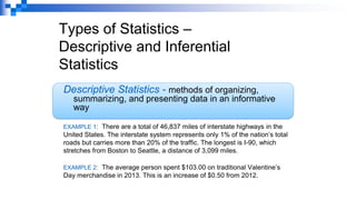 Types of Statistics –
Descriptive and Inferential
Statistics
Descriptive Statistics - methods of organizing,
summarizing, and presenting data in an informative
way
EXAMPLE 1: There are a total of 46,837 miles of interstate highways in the
United States. The interstate system represents only 1% of the nation’s total
roads but carries more than 20% of the traffic. The longest is I-90, which
stretches from Boston to Seattle, a distance of 3,099 miles.
EXAMPLE 2: The average person spent $103.00 on traditional Valentine’s
Day merchandise in 2013. This is an increase of $0.50 from 2012.
 