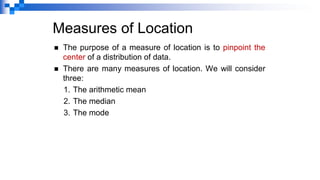 Measures of Location
◼ The purpose of a measure of location is to pinpoint the
center of a distribution of data.
◼ There are many measures of location. We will consider
three:
1. The arithmetic mean
2. The median
3. The mode
 