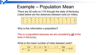 Example – Population Mean
There are 42 exits on I-75 through the state of Kentucky.
Listed below are the distances between exits (in miles).
Why is this information a population?
This is a population because we are considering all of the
exits in Kentucky.
What is the mean number of miles between exits?
 