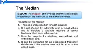 The Median
Properties of the median:
1. There is a unique median for each data set.
2. It is not affected by extremely large or small values
and is therefore a valuable measure of central
tendency when such values occur.
3. It can be computed for ratio-level, interval-level, and
ordinal-level data.
4. It can be computed for an open-ended frequency
distribution if the median does not lie in an open-
ended class.
MEDIAN The midpoint of the values after they have been
ordered from the minimum to the maximum values.
 
