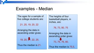 Examples - Median
The ages for a sample of
five college students are:
21, 25, 19, 20, 22
Arranging the data in
ascending order gives:
19, 20, 21, 22, 25.
Thus the median is 21.
The heights of four
basketball players, in
inches, are:
76, 73, 80, 75
Arranging the data in
ascending order gives:
73, 75, 76, 80.
Thus the median is 75.5.
 