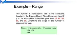 Example – Range
The number of cappuccinos sold at the Starbucks
location in the Orange County Airport between 4 and 7
p.m. for a sample of 5 days last year were 20, 40, 50,
60, and 80. Determine the range for the number of
cappuccinos sold.
Range = Maximum value – Minimum value
= 80 – 20
= 60
 