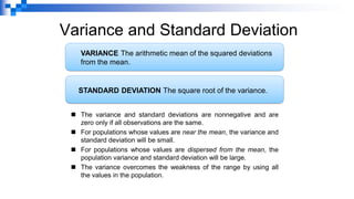Variance and Standard Deviation
◼ The variance and standard deviations are nonnegative and are
zero only if all observations are the same.
◼ For populations whose values are near the mean, the variance and
standard deviation will be small.
◼ For populations whose values are dispersed from the mean, the
population variance and standard deviation will be large.
◼ The variance overcomes the weakness of the range by using all
the values in the population.
VARIANCE The arithmetic mean of the squared deviations
from the mean.
STANDARD DEVIATION The square root of the variance.
 