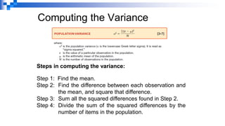 Computing the Variance
Steps in computing the variance:
Step 1: Find the mean.
Step 2: Find the difference between each observation and
the mean, and square that difference.
Step 3: Sum all the squared differences found in Step 2.
Step 4: Divide the sum of the squared differences by the
number of items in the population.
 
