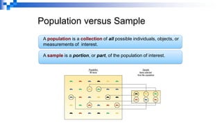 Population versus Sample
A population is a collection of all possible individuals, objects, or
measurements of interest.
A sample is a portion, or part, of the population of interest.
 