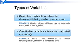 Types of Variables
A. Qualitative or attribute variable - the
characteristic being studied is nonnumeric
EXAMPLES: Gender, religious affiliation, type of automobile
owned, state of birth, eye color
B. Quantitative variable - information is reported
numerically
EXAMPLES: balance in your checking account, minutes
remaining in class, or number of children in a family
 